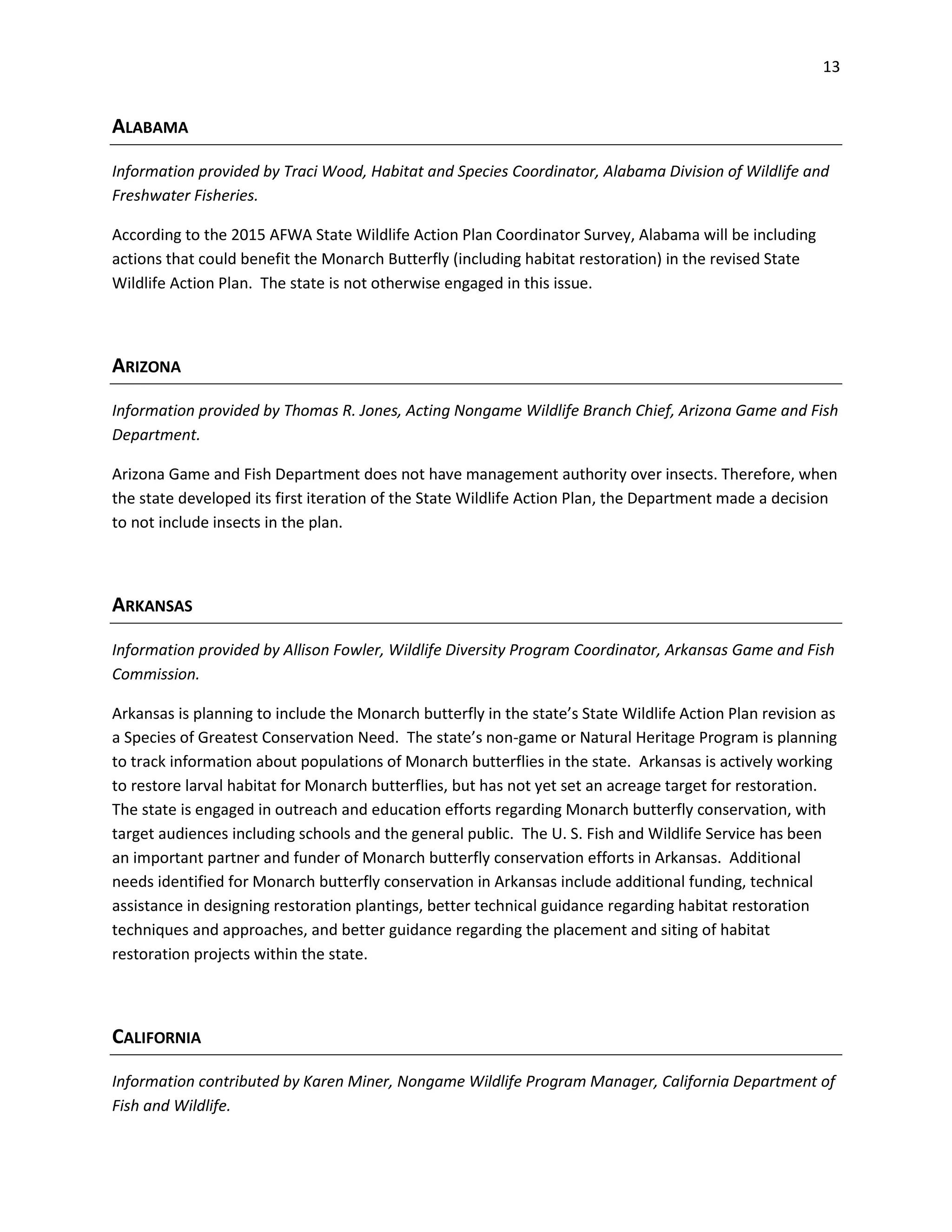 13
ALABAMA
Information provided by Traci Wood, Habitat and Species Coordinator, Alabama Division of Wildlife and
Freshwater Fisheries.
According to the 2015 AFWA State Wildlife Action Plan Coordinator Survey, Alabama will be including
actions that could benefit the Monarch Butterfly (including habitat restoration) in the revised State
Wildlife Action Plan. The state is not otherwise engaged in this issue.
ARIZONA
Information provided by Thomas R. Jones, Acting Nongame Wildlife Branch Chief, Arizona Game and Fish
Department.
Arizona Game and Fish Department does not have management authority over insects. Therefore, when
the state developed its first iteration of the State Wildlife Action Plan, the Department made a decision
to not include insects in the plan.
ARKANSAS
Information provided by Allison Fowler, Wildlife Diversity Program Coordinator, Arkansas Game and Fish
Commission.
Arkansas is planning to include the Monarch butterfly in the state’s State Wildlife Action Plan revision as
a Species of Greatest Conservation Need. The state’s non-game or Natural Heritage Program is planning
to track information about populations of Monarch butterflies in the state. Arkansas is actively working
to restore larval habitat for Monarch butterflies, but has not yet set an acreage target for restoration.
The state is engaged in outreach and education efforts regarding Monarch butterfly conservation, with
target audiences including schools and the general public. The U. S. Fish and Wildlife Service has been
an important partner and funder of Monarch butterfly conservation efforts in Arkansas. Additional
needs identified for Monarch butterfly conservation in Arkansas include additional funding, technical
assistance in designing restoration plantings, better technical guidance regarding habitat restoration
techniques and approaches, and better guidance regarding the placement and siting of habitat
restoration projects within the state.
CALIFORNIA
Information contributed by Karen Miner, Nongame Wildlife Program Manager, California Department of
Fish and Wildlife.
 