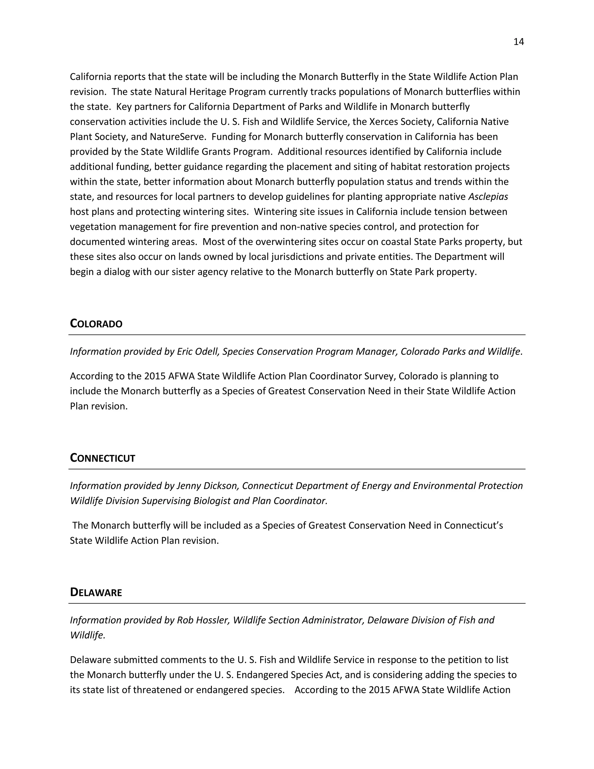 14
California reports that the state will be including the Monarch Butterfly in the State Wildlife Action Plan
revision. The state Natural Heritage Program currently tracks populations of Monarch butterflies within
the state. Key partners for California Department of Parks and Wildlife in Monarch butterfly
conservation activities include the U. S. Fish and Wildlife Service, the Xerces Society, California Native
Plant Society, and NatureServe. Funding for Monarch butterfly conservation in California has been
provided by the State Wildlife Grants Program. Additional resources identified by California include
additional funding, better guidance regarding the placement and siting of habitat restoration projects
within the state, better information about Monarch butterfly population status and trends within the
state, and resources for local partners to develop guidelines for planting appropriate native Asclepias
host plans and protecting wintering sites. Wintering site issues in California include tension between
vegetation management for fire prevention and non-native species control, and protection for
documented wintering areas. Most of the overwintering sites occur on coastal State Parks property, but
these sites also occur on lands owned by local jurisdictions and private entities. The Department will
begin a dialog with our sister agency relative to the Monarch butterfly on State Park property.
COLORADO
Information provided by Eric Odell, Species Conservation Program Manager, Colorado Parks and Wildlife.
According to the 2015 AFWA State Wildlife Action Plan Coordinator Survey, Colorado is planning to
include the Monarch butterfly as a Species of Greatest Conservation Need in their State Wildlife Action
Plan revision.
CONNECTICUT
Information provided by Jenny Dickson, Connecticut Department of Energy and Environmental Protection
Wildlife Division Supervising Biologist and Plan Coordinator.
The Monarch butterfly will be included as a Species of Greatest Conservation Need in Connecticut’s
State Wildlife Action Plan revision.
DELAWARE
Information provided by Rob Hossler, Wildlife Section Administrator, Delaware Division of Fish and
Wildlife.
Delaware submitted comments to the U. S. Fish and Wildlife Service in response to the petition to list
the Monarch butterfly under the U. S. Endangered Species Act, and is considering adding the species to
its state list of threatened or endangered species. According to the 2015 AFWA State Wildlife Action
 