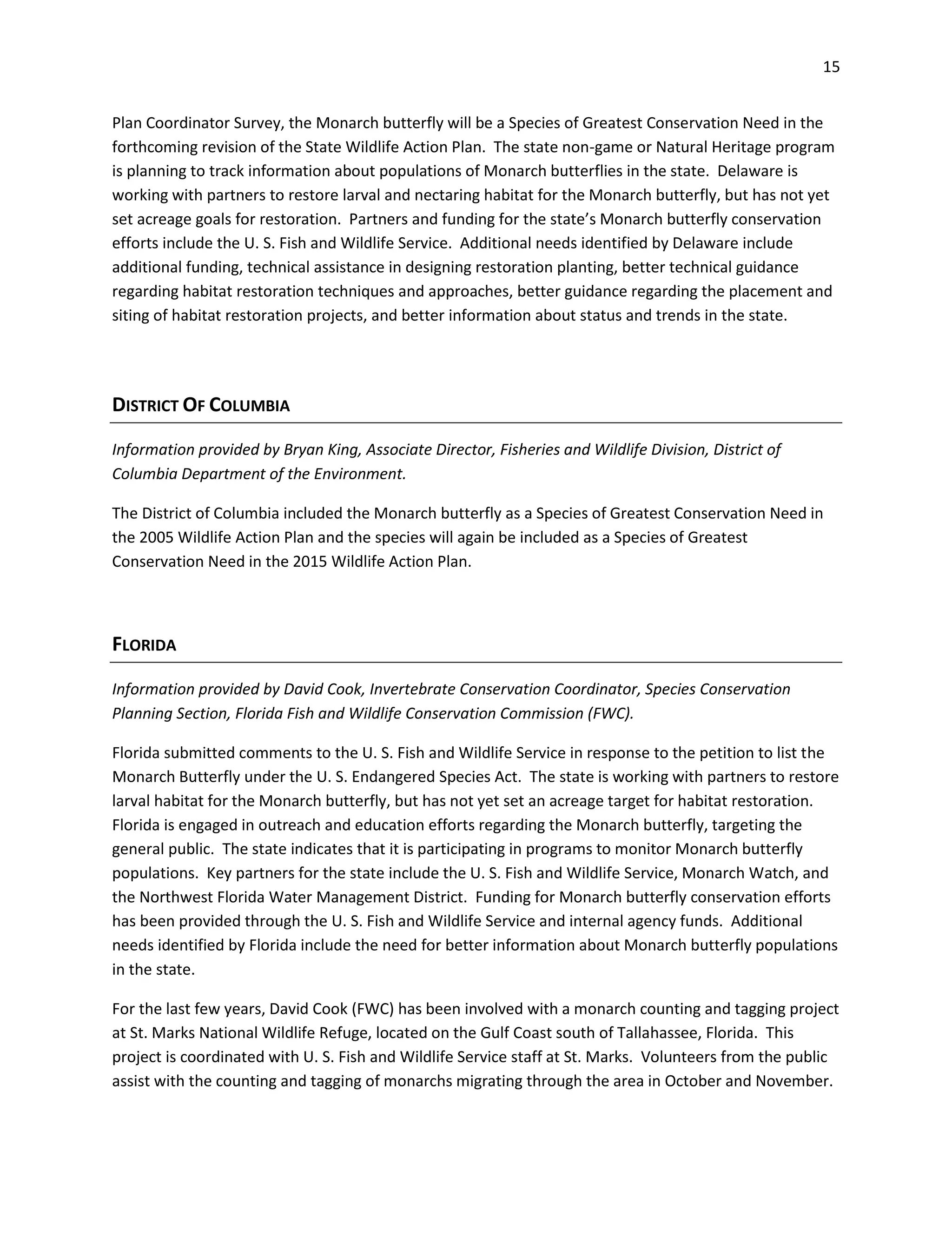 15
Plan Coordinator Survey, the Monarch butterfly will be a Species of Greatest Conservation Need in the
forthcoming revision of the State Wildlife Action Plan. The state non-game or Natural Heritage program
is planning to track information about populations of Monarch butterflies in the state. Delaware is
working with partners to restore larval and nectaring habitat for the Monarch butterfly, but has not yet
set acreage goals for restoration. Partners and funding for the state’s Monarch butterfly conservation
efforts include the U. S. Fish and Wildlife Service. Additional needs identified by Delaware include
additional funding, technical assistance in designing restoration planting, better technical guidance
regarding habitat restoration techniques and approaches, better guidance regarding the placement and
siting of habitat restoration projects, and better information about status and trends in the state.
DISTRICT OF COLUMBIA
Information provided by Bryan King, Associate Director, Fisheries and Wildlife Division, District of
Columbia Department of the Environment.
The District of Columbia included the Monarch butterfly as a Species of Greatest Conservation Need in
the 2005 Wildlife Action Plan and the species will again be included as a Species of Greatest
Conservation Need in the 2015 Wildlife Action Plan.
FLORIDA
Information provided by David Cook, Invertebrate Conservation Coordinator, Species Conservation
Planning Section, Florida Fish and Wildlife Conservation Commission (FWC).
Florida submitted comments to the U. S. Fish and Wildlife Service in response to the petition to list the
Monarch Butterfly under the U. S. Endangered Species Act. The state is working with partners to restore
larval habitat for the Monarch butterfly, but has not yet set an acreage target for habitat restoration.
Florida is engaged in outreach and education efforts regarding the Monarch butterfly, targeting the
general public. The state indicates that it is participating in programs to monitor Monarch butterfly
populations. Key partners for the state include the U. S. Fish and Wildlife Service, Monarch Watch, and
the Northwest Florida Water Management District. Funding for Monarch butterfly conservation efforts
has been provided through the U. S. Fish and Wildlife Service and internal agency funds. Additional
needs identified by Florida include the need for better information about Monarch butterfly populations
in the state.
For the last few years, David Cook (FWC) has been involved with a monarch counting and tagging project
at St. Marks National Wildlife Refuge, located on the Gulf Coast south of Tallahassee, Florida. This
project is coordinated with U. S. Fish and Wildlife Service staff at St. Marks. Volunteers from the public
assist with the counting and tagging of monarchs migrating through the area in October and November.
 