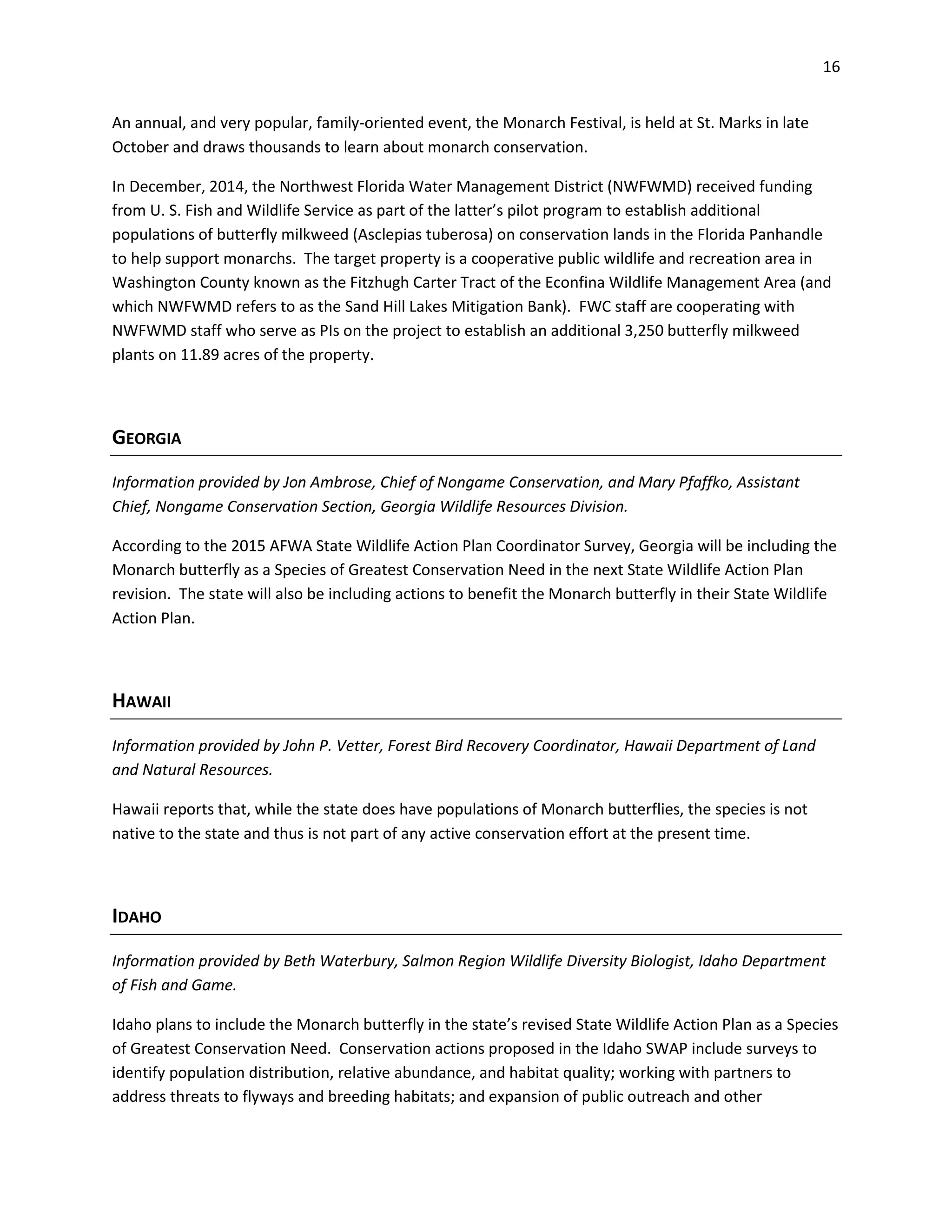 16
An annual, and very popular, family-oriented event, the Monarch Festival, is held at St. Marks in late
October and draws thousands to learn about monarch conservation.
In December, 2014, the Northwest Florida Water Management District (NWFWMD) received funding
from U. S. Fish and Wildlife Service as part of the latter’s pilot program to establish additional
populations of butterfly milkweed (Asclepias tuberosa) on conservation lands in the Florida Panhandle
to help support monarchs. The target property is a cooperative public wildlife and recreation area in
Washington County known as the Fitzhugh Carter Tract of the Econfina Wildlife Management Area (and
which NWFWMD refers to as the Sand Hill Lakes Mitigation Bank). FWC staff are cooperating with
NWFWMD staff who serve as PIs on the project to establish an additional 3,250 butterfly milkweed
plants on 11.89 acres of the property.
GEORGIA
Information provided by Jon Ambrose, Chief of Nongame Conservation, and Mary Pfaffko, Assistant
Chief, Nongame Conservation Section, Georgia Wildlife Resources Division.
According to the 2015 AFWA State Wildlife Action Plan Coordinator Survey, Georgia will be including the
Monarch butterfly as a Species of Greatest Conservation Need in the next State Wildlife Action Plan
revision. The state will also be including actions to benefit the Monarch butterfly in their State Wildlife
Action Plan.
HAWAII
Information provided by John P. Vetter, Forest Bird Recovery Coordinator, Hawaii Department of Land
and Natural Resources.
Hawaii reports that, while the state does have populations of Monarch butterflies, the species is not
native to the state and thus is not part of any active conservation effort at the present time.
IDAHO
Information provided by Beth Waterbury, Salmon Region Wildlife Diversity Biologist, Idaho Department
of Fish and Game.
Idaho plans to include the Monarch butterfly in the state’s revised State Wildlife Action Plan as a Species
of Greatest Conservation Need. Conservation actions proposed in the Idaho SWAP include surveys to
identify population distribution, relative abundance, and habitat quality; working with partners to
address threats to flyways and breeding habitats; and expansion of public outreach and other
 