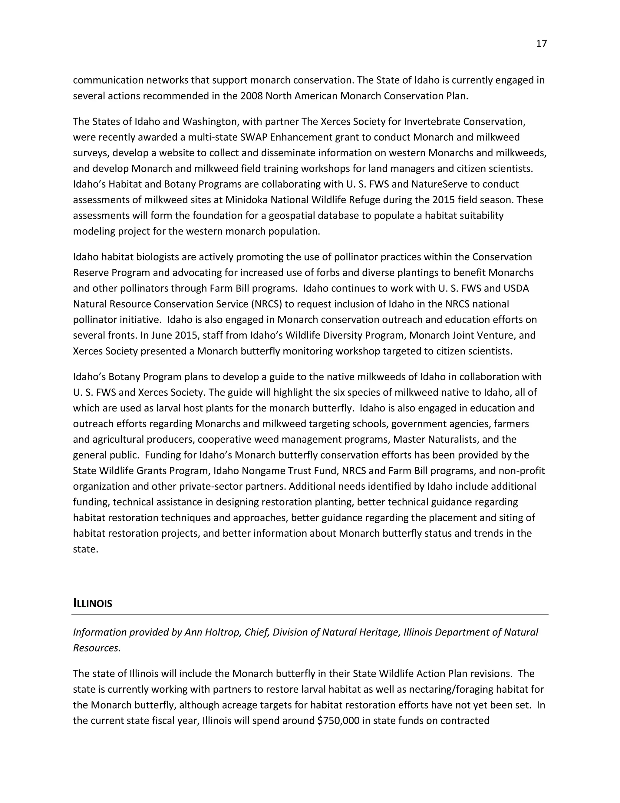 17
communication networks that support monarch conservation. The State of Idaho is currently engaged in
several actions recommended in the 2008 North American Monarch Conservation Plan.
The States of Idaho and Washington, with partner The Xerces Society for Invertebrate Conservation,
were recently awarded a multi-state SWAP Enhancement grant to conduct Monarch and milkweed
surveys, develop a website to collect and disseminate information on western Monarchs and milkweeds,
and develop Monarch and milkweed field training workshops for land managers and citizen scientists.
Idaho’s Habitat and Botany Programs are collaborating with U. S. FWS and NatureServe to conduct
assessments of milkweed sites at Minidoka National Wildlife Refuge during the 2015 field season. These
assessments will form the foundation for a geospatial database to populate a habitat suitability
modeling project for the western monarch population.
Idaho habitat biologists are actively promoting the use of pollinator practices within the Conservation
Reserve Program and advocating for increased use of forbs and diverse plantings to benefit Monarchs
and other pollinators through Farm Bill programs. Idaho continues to work with U. S. FWS and USDA
Natural Resource Conservation Service (NRCS) to request inclusion of Idaho in the NRCS national
pollinator initiative. Idaho is also engaged in Monarch conservation outreach and education efforts on
several fronts. In June 2015, staff from Idaho’s Wildlife Diversity Program, Monarch Joint Venture, and
Xerces Society presented a Monarch butterfly monitoring workshop targeted to citizen scientists.
Idaho’s Botany Program plans to develop a guide to the native milkweeds of Idaho in collaboration with
U. S. FWS and Xerces Society. The guide will highlight the six species of milkweed native to Idaho, all of
which are used as larval host plants for the monarch butterfly. Idaho is also engaged in education and
outreach efforts regarding Monarchs and milkweed targeting schools, government agencies, farmers
and agricultural producers, cooperative weed management programs, Master Naturalists, and the
general public. Funding for Idaho’s Monarch butterfly conservation efforts has been provided by the
State Wildlife Grants Program, Idaho Nongame Trust Fund, NRCS and Farm Bill programs, and non-profit
organization and other private-sector partners. Additional needs identified by Idaho include additional
funding, technical assistance in designing restoration planting, better technical guidance regarding
habitat restoration techniques and approaches, better guidance regarding the placement and siting of
habitat restoration projects, and better information about Monarch butterfly status and trends in the
state.
ILLINOIS
Information provided by Ann Holtrop, Chief, Division of Natural Heritage, Illinois Department of Natural
Resources.
The state of Illinois will include the Monarch butterfly in their State Wildlife Action Plan revisions. The
state is currently working with partners to restore larval habitat as well as nectaring/foraging habitat for
the Monarch butterfly, although acreage targets for habitat restoration efforts have not yet been set. In
the current state fiscal year, Illinois will spend around $750,000 in state funds on contracted
 