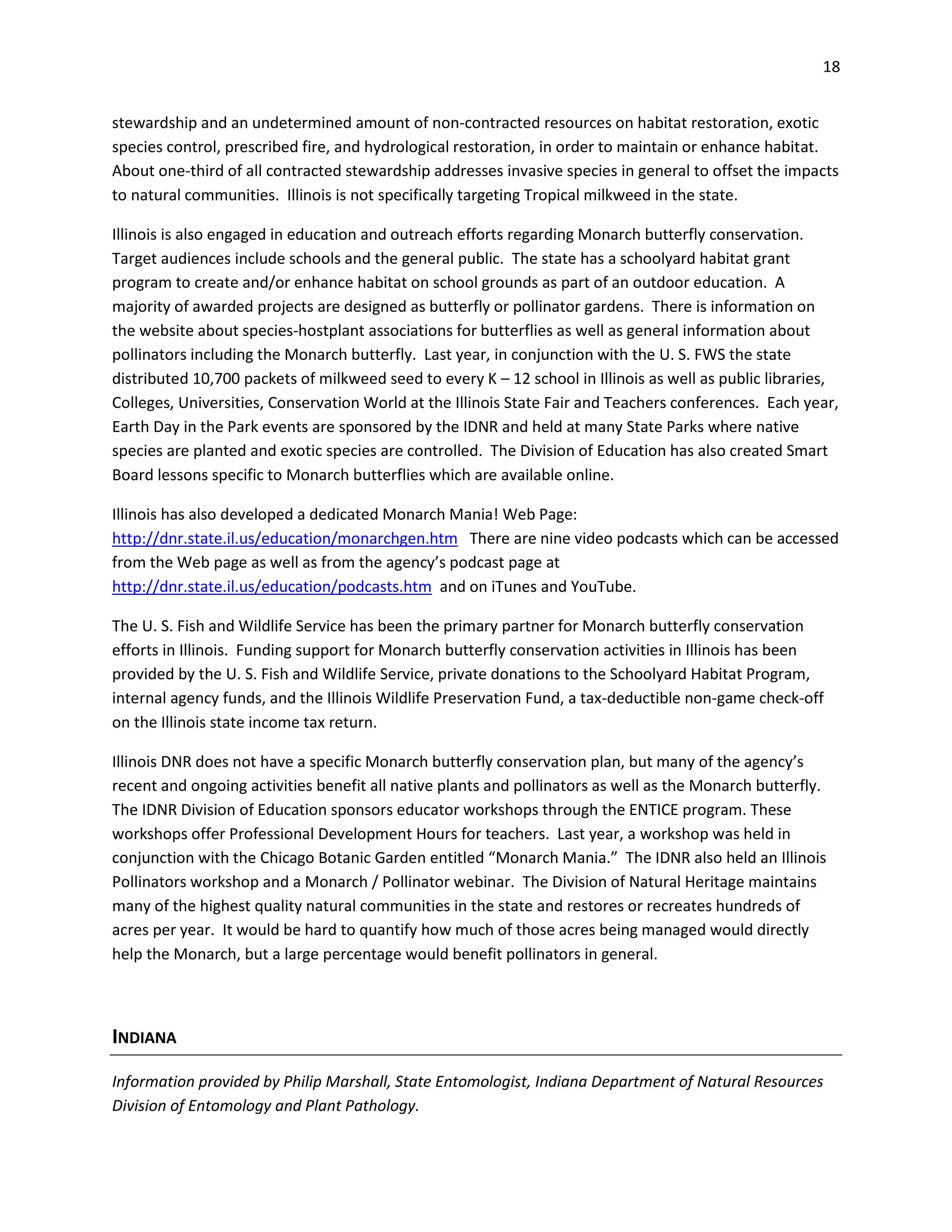 18
stewardship and an undetermined amount of non-contracted resources on habitat restoration, exotic
species control, prescribed fire, and hydrological restoration, in order to maintain or enhance habitat.
About one-third of all contracted stewardship addresses invasive species in general to offset the impacts
to natural communities. Illinois is not specifically targeting Tropical milkweed in the state.
Illinois is also engaged in education and outreach efforts regarding Monarch butterfly conservation.
Target audiences include schools and the general public. The state has a schoolyard habitat grant
program to create and/or enhance habitat on school grounds as part of an outdoor education. A
majority of awarded projects are designed as butterfly or pollinator gardens. There is information on
the website about species-hostplant associations for butterflies as well as general information about
pollinators including the Monarch butterfly. Last year, in conjunction with the U. S. FWS the state
distributed 10,700 packets of milkweed seed to every K – 12 school in Illinois as well as public libraries,
Colleges, Universities, Conservation World at the Illinois State Fair and Teachers conferences. Each year,
Earth Day in the Park events are sponsored by the IDNR and held at many State Parks where native
species are planted and exotic species are controlled. The Division of Education has also created Smart
Board lessons specific to Monarch butterflies which are available online.
Illinois has also developed a dedicated Monarch Mania! Web Page:
http://dnr.state.il.us/education/monarchgen.htm There are nine video podcasts which can be accessed
from the Web page as well as from the agency’s podcast page at
http://dnr.state.il.us/education/podcasts.htm and on iTunes and YouTube.
The U. S. Fish and Wildlife Service has been the primary partner for Monarch butterfly conservation
efforts in Illinois. Funding support for Monarch butterfly conservation activities in Illinois has been
provided by the U. S. Fish and Wildlife Service, private donations to the Schoolyard Habitat Program,
internal agency funds, and the Illinois Wildlife Preservation Fund, a tax-deductible non-game check-off
on the Illinois state income tax return.
Illinois DNR does not have a specific Monarch butterfly conservation plan, but many of the agency’s
recent and ongoing activities benefit all native plants and pollinators as well as the Monarch butterfly.
The IDNR Division of Education sponsors educator workshops through the ENTICE program. These
workshops offer Professional Development Hours for teachers. Last year, a workshop was held in
conjunction with the Chicago Botanic Garden entitled “Monarch Mania.” The IDNR also held an Illinois
Pollinators workshop and a Monarch / Pollinator webinar. The Division of Natural Heritage maintains
many of the highest quality natural communities in the state and restores or recreates hundreds of
acres per year. It would be hard to quantify how much of those acres being managed would directly
help the Monarch, but a large percentage would benefit pollinators in general.
INDIANA
Information provided by Philip Marshall, State Entomologist, Indiana Department of Natural Resources
Division of Entomology and Plant Pathology.
 