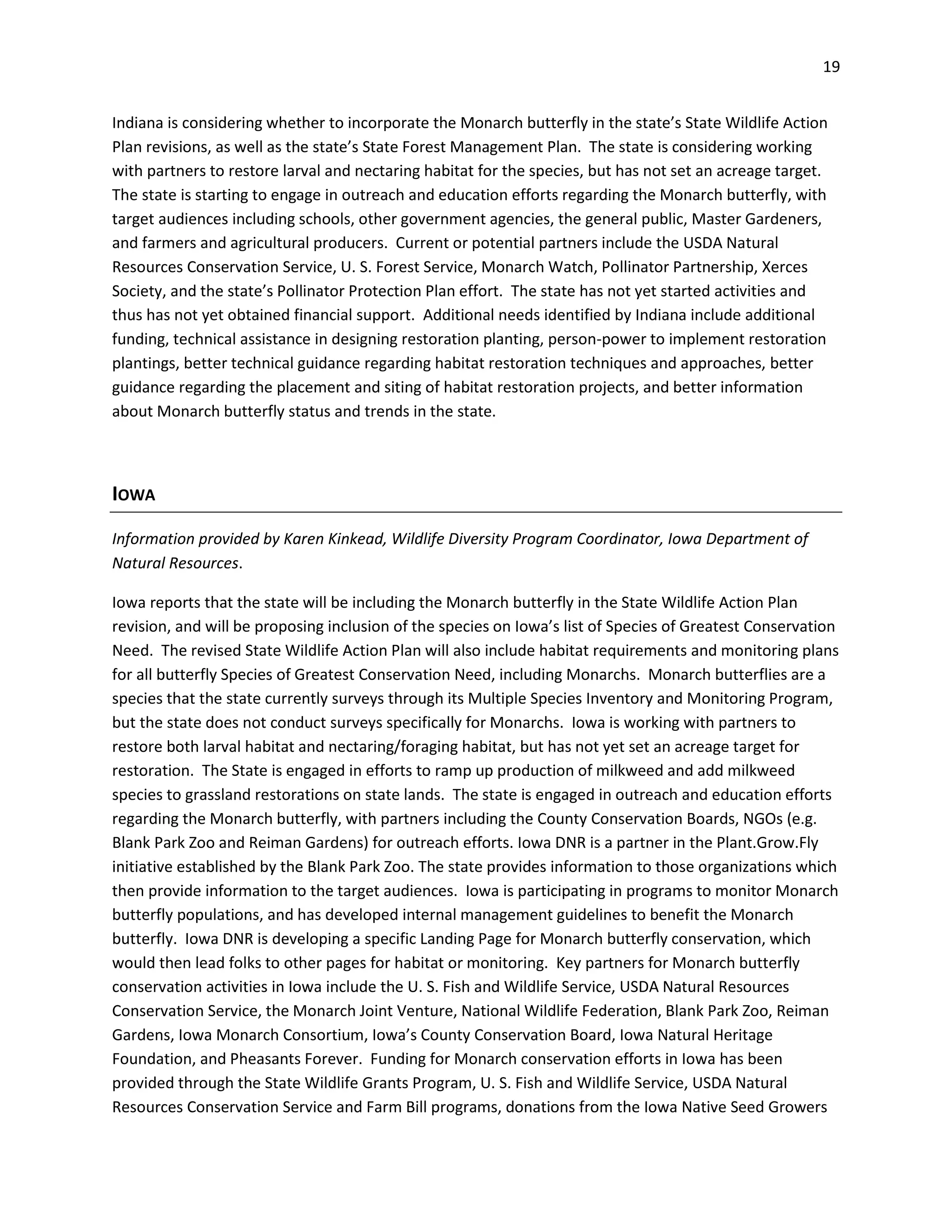 19
Indiana is considering whether to incorporate the Monarch butterfly in the state’s State Wildlife Action
Plan revisions, as well as the state’s State Forest Management Plan. The state is considering working
with partners to restore larval and nectaring habitat for the species, but has not set an acreage target.
The state is starting to engage in outreach and education efforts regarding the Monarch butterfly, with
target audiences including schools, other government agencies, the general public, Master Gardeners,
and farmers and agricultural producers. Current or potential partners include the USDA Natural
Resources Conservation Service, U. S. Forest Service, Monarch Watch, Pollinator Partnership, Xerces
Society, and the state’s Pollinator Protection Plan effort. The state has not yet started activities and
thus has not yet obtained financial support. Additional needs identified by Indiana include additional
funding, technical assistance in designing restoration planting, person-power to implement restoration
plantings, better technical guidance regarding habitat restoration techniques and approaches, better
guidance regarding the placement and siting of habitat restoration projects, and better information
about Monarch butterfly status and trends in the state.
IOWA
Information provided by Karen Kinkead, Wildlife Diversity Program Coordinator, Iowa Department of
Natural Resources.
Iowa reports that the state will be including the Monarch butterfly in the State Wildlife Action Plan
revision, and will be proposing inclusion of the species on Iowa’s list of Species of Greatest Conservation
Need. The revised State Wildlife Action Plan will also include habitat requirements and monitoring plans
for all butterfly Species of Greatest Conservation Need, including Monarchs. Monarch butterflies are a
species that the state currently surveys through its Multiple Species Inventory and Monitoring Program,
but the state does not conduct surveys specifically for Monarchs. Iowa is working with partners to
restore both larval habitat and nectaring/foraging habitat, but has not yet set an acreage target for
restoration. The State is engaged in efforts to ramp up production of milkweed and add milkweed
species to grassland restorations on state lands. The state is engaged in outreach and education efforts
regarding the Monarch butterfly, with partners including the County Conservation Boards, NGOs (e.g.
Blank Park Zoo and Reiman Gardens) for outreach efforts. Iowa DNR is a partner in the Plant.Grow.Fly
initiative established by the Blank Park Zoo. The state provides information to those organizations which
then provide information to the target audiences. Iowa is participating in programs to monitor Monarch
butterfly populations, and has developed internal management guidelines to benefit the Monarch
butterfly. Iowa DNR is developing a specific Landing Page for Monarch butterfly conservation, which
would then lead folks to other pages for habitat or monitoring. Key partners for Monarch butterfly
conservation activities in Iowa include the U. S. Fish and Wildlife Service, USDA Natural Resources
Conservation Service, the Monarch Joint Venture, National Wildlife Federation, Blank Park Zoo, Reiman
Gardens, Iowa Monarch Consortium, Iowa’s County Conservation Board, Iowa Natural Heritage
Foundation, and Pheasants Forever. Funding for Monarch conservation efforts in Iowa has been
provided through the State Wildlife Grants Program, U. S. Fish and Wildlife Service, USDA Natural
Resources Conservation Service and Farm Bill programs, donations from the Iowa Native Seed Growers
 