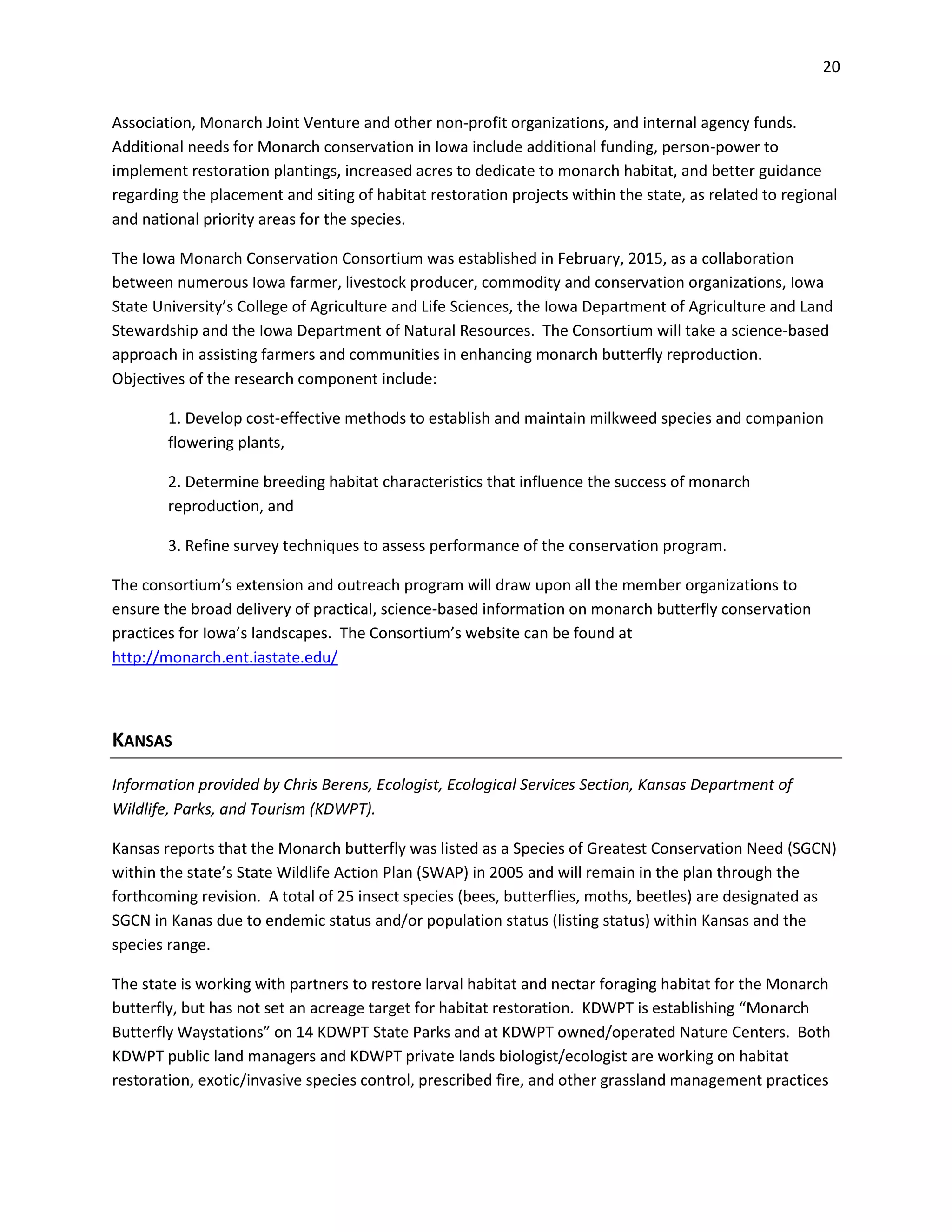 20
Association, Monarch Joint Venture and other non-profit organizations, and internal agency funds.
Additional needs for Monarch conservation in Iowa include additional funding, person-power to
implement restoration plantings, increased acres to dedicate to monarch habitat, and better guidance
regarding the placement and siting of habitat restoration projects within the state, as related to regional
and national priority areas for the species.
The Iowa Monarch Conservation Consortium was established in February, 2015, as a collaboration
between numerous Iowa farmer, livestock producer, commodity and conservation organizations, Iowa
State University’s College of Agriculture and Life Sciences, the Iowa Department of Agriculture and Land
Stewardship and the Iowa Department of Natural Resources. The Consortium will take a science-based
approach in assisting farmers and communities in enhancing monarch butterfly reproduction.
Objectives of the research component include:
1. Develop cost-effective methods to establish and maintain milkweed species and companion
flowering plants,
2. Determine breeding habitat characteristics that influence the success of monarch
reproduction, and
3. Refine survey techniques to assess performance of the conservation program.
The consortium’s extension and outreach program will draw upon all the member organizations to
ensure the broad delivery of practical, science-based information on monarch butterfly conservation
practices for Iowa’s landscapes. The Consortium’s website can be found at
http://monarch.ent.iastate.edu/
KANSAS
Information provided by Chris Berens, Ecologist, Ecological Services Section, Kansas Department of
Wildlife, Parks, and Tourism (KDWPT).
Kansas reports that the Monarch butterfly was listed as a Species of Greatest Conservation Need (SGCN)
within the state’s State Wildlife Action Plan (SWAP) in 2005 and will remain in the plan through the
forthcoming revision. A total of 25 insect species (bees, butterflies, moths, beetles) are designated as
SGCN in Kanas due to endemic status and/or population status (listing status) within Kansas and the
species range.
The state is working with partners to restore larval habitat and nectar foraging habitat for the Monarch
butterfly, but has not set an acreage target for habitat restoration. KDWPT is establishing “Monarch
Butterfly Waystations” on 14 KDWPT State Parks and at KDWPT owned/operated Nature Centers. Both
KDWPT public land managers and KDWPT private lands biologist/ecologist are working on habitat
restoration, exotic/invasive species control, prescribed fire, and other grassland management practices
 