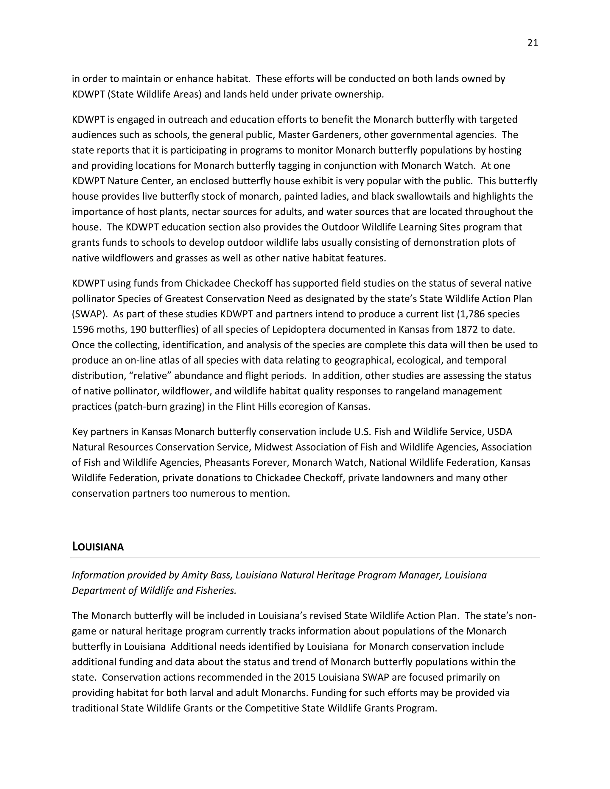 21
in order to maintain or enhance habitat. These efforts will be conducted on both lands owned by
KDWPT (State Wildlife Areas) and lands held under private ownership.
KDWPT is engaged in outreach and education efforts to benefit the Monarch butterfly with targeted
audiences such as schools, the general public, Master Gardeners, other governmental agencies. The
state reports that it is participating in programs to monitor Monarch butterfly populations by hosting
and providing locations for Monarch butterfly tagging in conjunction with Monarch Watch. At one
KDWPT Nature Center, an enclosed butterfly house exhibit is very popular with the public. This butterfly
house provides live butterfly stock of monarch, painted ladies, and black swallowtails and highlights the
importance of host plants, nectar sources for adults, and water sources that are located throughout the
house. The KDWPT education section also provides the Outdoor Wildlife Learning Sites program that
grants funds to schools to develop outdoor wildlife labs usually consisting of demonstration plots of
native wildflowers and grasses as well as other native habitat features.
KDWPT using funds from Chickadee Checkoff has supported field studies on the status of several native
pollinator Species of Greatest Conservation Need as designated by the state’s State Wildlife Action Plan
(SWAP). As part of these studies KDWPT and partners intend to produce a current list (1,786 species
1596 moths, 190 butterflies) of all species of Lepidoptera documented in Kansas from 1872 to date.
Once the collecting, identification, and analysis of the species are complete this data will then be used to
produce an on-line atlas of all species with data relating to geographical, ecological, and temporal
distribution, “relative” abundance and flight periods. In addition, other studies are assessing the status
of native pollinator, wildflower, and wildlife habitat quality responses to rangeland management
practices (patch-burn grazing) in the Flint Hills ecoregion of Kansas.
Key partners in Kansas Monarch butterfly conservation include U.S. Fish and Wildlife Service, USDA
Natural Resources Conservation Service, Midwest Association of Fish and Wildlife Agencies, Association
of Fish and Wildlife Agencies, Pheasants Forever, Monarch Watch, National Wildlife Federation, Kansas
Wildlife Federation, private donations to Chickadee Checkoff, private landowners and many other
conservation partners too numerous to mention.
LOUISIANA
Information provided by Amity Bass, Louisiana Natural Heritage Program Manager, Louisiana
Department of Wildlife and Fisheries.
The Monarch butterfly will be included in Louisiana’s revised State Wildlife Action Plan. The state’s non-
game or natural heritage program currently tracks information about populations of the Monarch
butterfly in Louisiana Additional needs identified by Louisiana for Monarch conservation include
additional funding and data about the status and trend of Monarch butterfly populations within the
state. Conservation actions recommended in the 2015 Louisiana SWAP are focused primarily on
providing habitat for both larval and adult Monarchs. Funding for such efforts may be provided via
traditional State Wildlife Grants or the Competitive State Wildlife Grants Program.
 