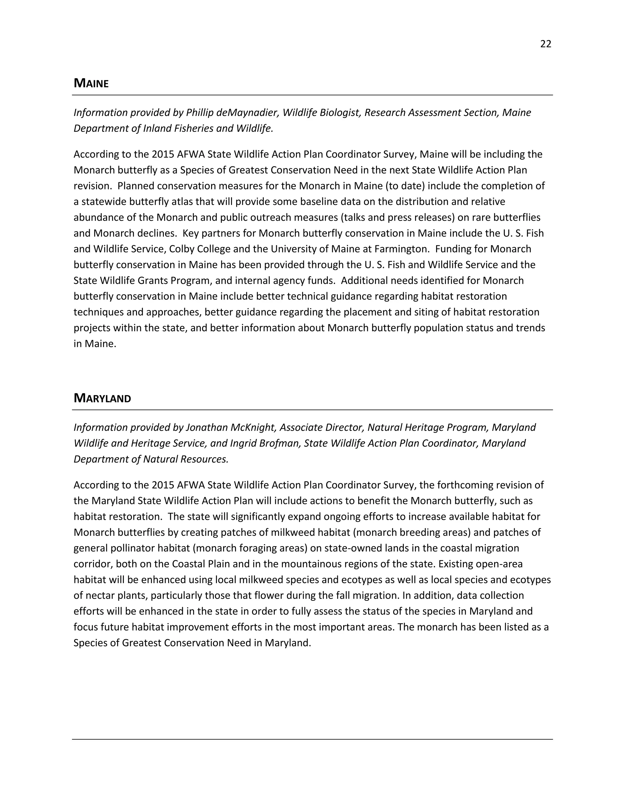 22
MAINE
Information provided by Phillip deMaynadier, Wildlife Biologist, Research Assessment Section, Maine
Department of Inland Fisheries and Wildlife.
According to the 2015 AFWA State Wildlife Action Plan Coordinator Survey, Maine will be including the
Monarch butterfly as a Species of Greatest Conservation Need in the next State Wildlife Action Plan
revision. Planned conservation measures for the Monarch in Maine (to date) include the completion of
a statewide butterfly atlas that will provide some baseline data on the distribution and relative
abundance of the Monarch and public outreach measures (talks and press releases) on rare butterflies
and Monarch declines. Key partners for Monarch butterfly conservation in Maine include the U. S. Fish
and Wildlife Service, Colby College and the University of Maine at Farmington. Funding for Monarch
butterfly conservation in Maine has been provided through the U. S. Fish and Wildlife Service and the
State Wildlife Grants Program, and internal agency funds. Additional needs identified for Monarch
butterfly conservation in Maine include better technical guidance regarding habitat restoration
techniques and approaches, better guidance regarding the placement and siting of habitat restoration
projects within the state, and better information about Monarch butterfly population status and trends
in Maine.
MARYLAND
Information provided by Jonathan McKnight, Associate Director, Natural Heritage Program, Maryland
Wildlife and Heritage Service, and Ingrid Brofman, State Wildlife Action Plan Coordinator, Maryland
Department of Natural Resources.
According to the 2015 AFWA State Wildlife Action Plan Coordinator Survey, the forthcoming revision of
the Maryland State Wildlife Action Plan will include actions to benefit the Monarch butterfly, such as
habitat restoration. The state will significantly expand ongoing efforts to increase available habitat for
Monarch butterflies by creating patches of milkweed habitat (monarch breeding areas) and patches of
general pollinator habitat (monarch foraging areas) on state-owned lands in the coastal migration
corridor, both on the Coastal Plain and in the mountainous regions of the state. Existing open-area
habitat will be enhanced using local milkweed species and ecotypes as well as local species and ecotypes
of nectar plants, particularly those that flower during the fall migration. In addition, data collection
efforts will be enhanced in the state in order to fully assess the status of the species in Maryland and
focus future habitat improvement efforts in the most important areas. The monarch has been listed as a
Species of Greatest Conservation Need in Maryland.
 
