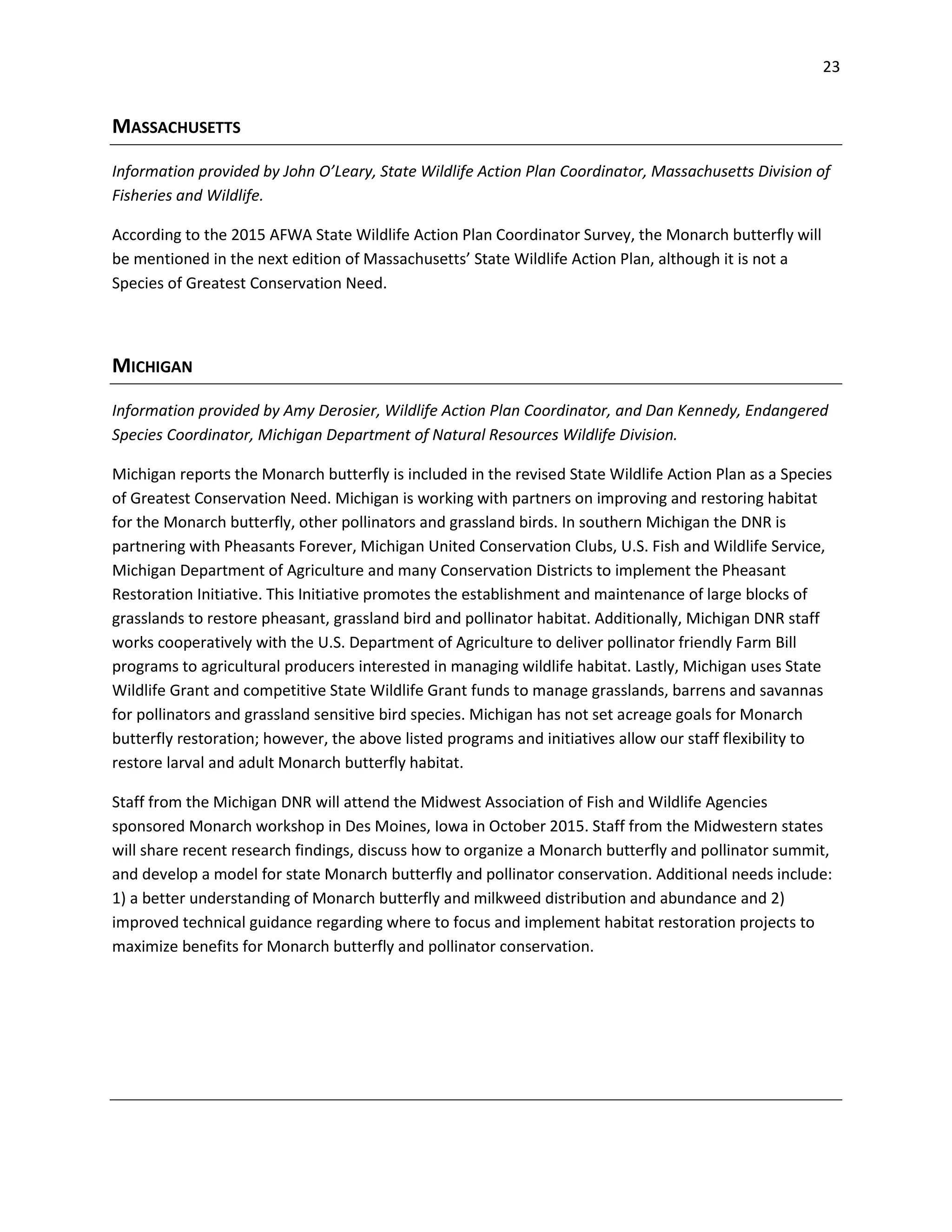 23
MASSACHUSETTS
Information provided by John O’Leary, State Wildlife Action Plan Coordinator, Massachusetts Division of
Fisheries and Wildlife.
According to the 2015 AFWA State Wildlife Action Plan Coordinator Survey, the Monarch butterfly will
be mentioned in the next edition of Massachusetts’ State Wildlife Action Plan, although it is not a
Species of Greatest Conservation Need.
MICHIGAN
Information provided by Amy Derosier, Wildlife Action Plan Coordinator, and Dan Kennedy, Endangered
Species Coordinator, Michigan Department of Natural Resources Wildlife Division.
Michigan reports the Monarch butterfly is included in the revised State Wildlife Action Plan as a Species
of Greatest Conservation Need. Michigan is working with partners on improving and restoring habitat
for the Monarch butterfly, other pollinators and grassland birds. In southern Michigan the DNR is
partnering with Pheasants Forever, Michigan United Conservation Clubs, U.S. Fish and Wildlife Service,
Michigan Department of Agriculture and many Conservation Districts to implement the Pheasant
Restoration Initiative. This Initiative promotes the establishment and maintenance of large blocks of
grasslands to restore pheasant, grassland bird and pollinator habitat. Additionally, Michigan DNR staff
works cooperatively with the U.S. Department of Agriculture to deliver pollinator friendly Farm Bill
programs to agricultural producers interested in managing wildlife habitat. Lastly, Michigan uses State
Wildlife Grant and competitive State Wildlife Grant funds to manage grasslands, barrens and savannas
for pollinators and grassland sensitive bird species. Michigan has not set acreage goals for Monarch
butterfly restoration; however, the above listed programs and initiatives allow our staff flexibility to
restore larval and adult Monarch butterfly habitat.
Staff from the Michigan DNR will attend the Midwest Association of Fish and Wildlife Agencies
sponsored Monarch workshop in Des Moines, Iowa in October 2015. Staff from the Midwestern states
will share recent research findings, discuss how to organize a Monarch butterfly and pollinator summit,
and develop a model for state Monarch butterfly and pollinator conservation. Additional needs include:
1) a better understanding of Monarch butterfly and milkweed distribution and abundance and 2)
improved technical guidance regarding where to focus and implement habitat restoration projects to
maximize benefits for Monarch butterfly and pollinator conservation.
 