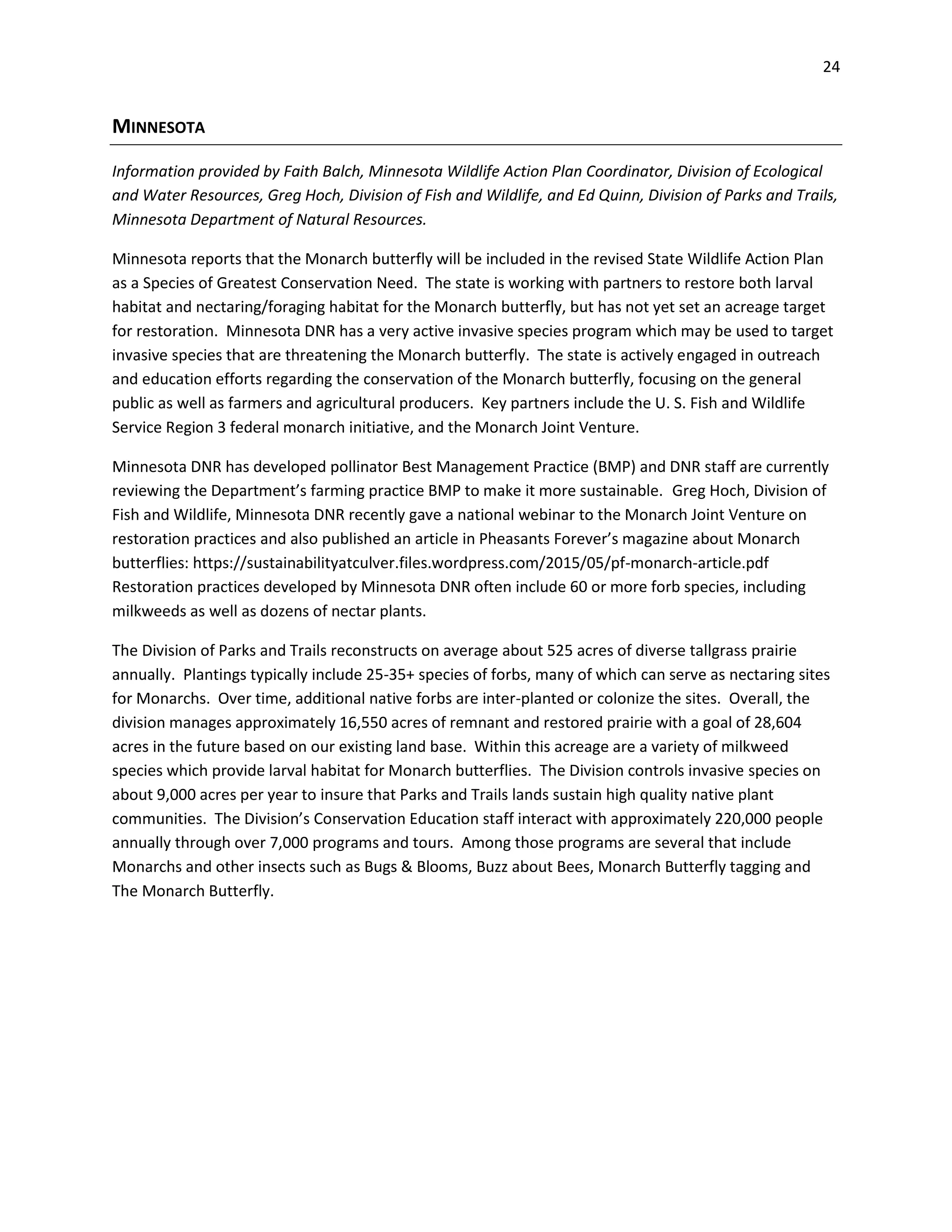 24
MINNESOTA
Information provided by Faith Balch, Minnesota Wildlife Action Plan Coordinator, Division of Ecological
and Water Resources, Greg Hoch, Division of Fish and Wildlife, and Ed Quinn, Division of Parks and Trails,
Minnesota Department of Natural Resources.
Minnesota reports that the Monarch butterfly will be included in the revised State Wildlife Action Plan
as a Species of Greatest Conservation Need. The state is working with partners to restore both larval
habitat and nectaring/foraging habitat for the Monarch butterfly, but has not yet set an acreage target
for restoration. Minnesota DNR has a very active invasive species program which may be used to target
invasive species that are threatening the Monarch butterfly. The state is actively engaged in outreach
and education efforts regarding the conservation of the Monarch butterfly, focusing on the general
public as well as farmers and agricultural producers. Key partners include the U. S. Fish and Wildlife
Service Region 3 federal monarch initiative, and the Monarch Joint Venture.
Minnesota DNR has developed pollinator Best Management Practice (BMP) and DNR staff are currently
reviewing the Department’s farming practice BMP to make it more sustainable. Greg Hoch, Division of
Fish and Wildlife, Minnesota DNR recently gave a national webinar to the Monarch Joint Venture on
restoration practices and also published an article in Pheasants Forever’s magazine about Monarch
butterflies: https://sustainabilityatculver.files.wordpress.com/2015/05/pf-monarch-article.pdf
Restoration practices developed by Minnesota DNR often include 60 or more forb species, including
milkweeds as well as dozens of nectar plants.
The Division of Parks and Trails reconstructs on average about 525 acres of diverse tallgrass prairie
annually. Plantings typically include 25-35+ species of forbs, many of which can serve as nectaring sites
for Monarchs. Over time, additional native forbs are inter-planted or colonize the sites. Overall, the
division manages approximately 16,550 acres of remnant and restored prairie with a goal of 28,604
acres in the future based on our existing land base. Within this acreage are a variety of milkweed
species which provide larval habitat for Monarch butterflies. The Division controls invasive species on
about 9,000 acres per year to insure that Parks and Trails lands sustain high quality native plant
communities. The Division’s Conservation Education staff interact with approximately 220,000 people
annually through over 7,000 programs and tours. Among those programs are several that include
Monarchs and other insects such as Bugs & Blooms, Buzz about Bees, Monarch Butterfly tagging and
The Monarch Butterfly.
 