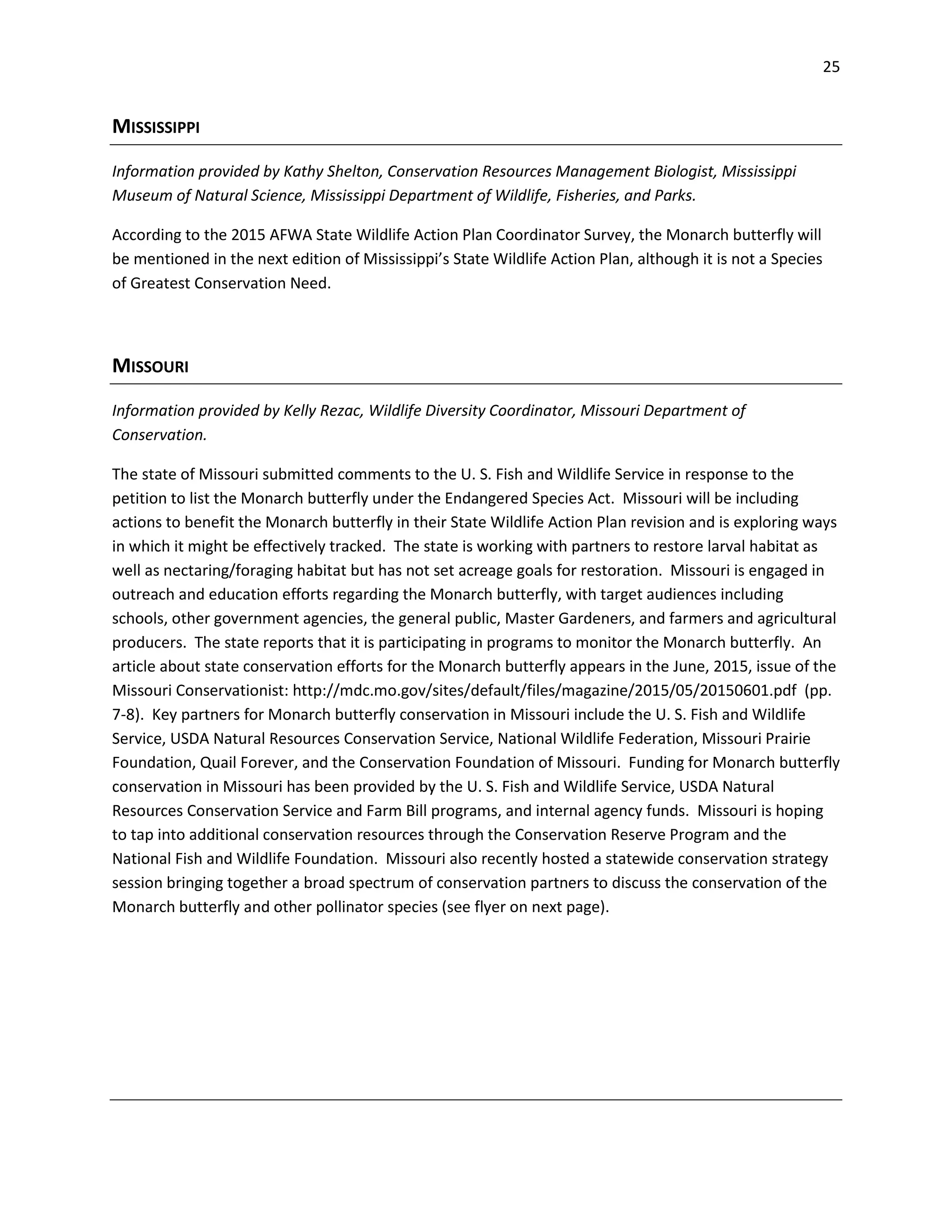 25
MISSISSIPPI
Information provided by Kathy Shelton, Conservation Resources Management Biologist, Mississippi
Museum of Natural Science, Mississippi Department of Wildlife, Fisheries, and Parks.
According to the 2015 AFWA State Wildlife Action Plan Coordinator Survey, the Monarch butterfly will
be mentioned in the next edition of Mississippi’s State Wildlife Action Plan, although it is not a Species
of Greatest Conservation Need.
MISSOURI
Information provided by Kelly Rezac, Wildlife Diversity Coordinator, Missouri Department of
Conservation.
The state of Missouri submitted comments to the U. S. Fish and Wildlife Service in response to the
petition to list the Monarch butterfly under the Endangered Species Act. Missouri will be including
actions to benefit the Monarch butterfly in their State Wildlife Action Plan revision and is exploring ways
in which it might be effectively tracked. The state is working with partners to restore larval habitat as
well as nectaring/foraging habitat but has not set acreage goals for restoration. Missouri is engaged in
outreach and education efforts regarding the Monarch butterfly, with target audiences including
schools, other government agencies, the general public, Master Gardeners, and farmers and agricultural
producers. The state reports that it is participating in programs to monitor the Monarch butterfly. An
article about state conservation efforts for the Monarch butterfly appears in the June, 2015, issue of the
Missouri Conservationist: http://mdc.mo.gov/sites/default/files/magazine/2015/05/20150601.pdf (pp.
7-8). Key partners for Monarch butterfly conservation in Missouri include the U. S. Fish and Wildlife
Service, USDA Natural Resources Conservation Service, National Wildlife Federation, Missouri Prairie
Foundation, Quail Forever, and the Conservation Foundation of Missouri. Funding for Monarch butterfly
conservation in Missouri has been provided by the U. S. Fish and Wildlife Service, USDA Natural
Resources Conservation Service and Farm Bill programs, and internal agency funds. Missouri is hoping
to tap into additional conservation resources through the Conservation Reserve Program and the
National Fish and Wildlife Foundation. Missouri also recently hosted a statewide conservation strategy
session bringing together a broad spectrum of conservation partners to discuss the conservation of the
Monarch butterfly and other pollinator species (see flyer on next page).
 