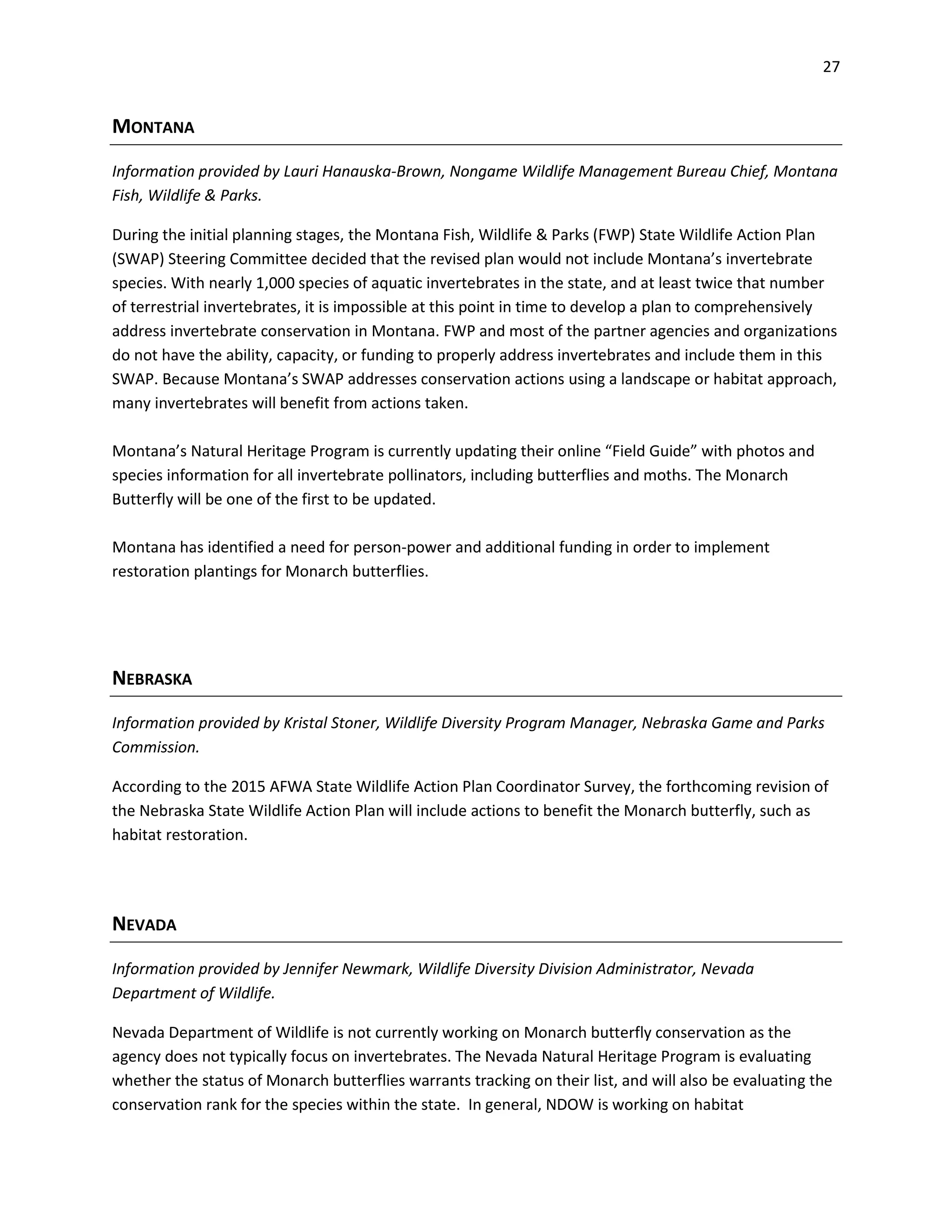 27
MONTANA
Information provided by Lauri Hanauska-Brown, Nongame Wildlife Management Bureau Chief, Montana
Fish, Wildlife & Parks.
During the initial planning stages, the Montana Fish, Wildlife & Parks (FWP) State Wildlife Action Plan
(SWAP) Steering Committee decided that the revised plan would not include Montana’s invertebrate
species. With nearly 1,000 species of aquatic invertebrates in the state, and at least twice that number
of terrestrial invertebrates, it is impossible at this point in time to develop a plan to comprehensively
address invertebrate conservation in Montana. FWP and most of the partner agencies and organizations
do not have the ability, capacity, or funding to properly address invertebrates and include them in this
SWAP. Because Montana’s SWAP addresses conservation actions using a landscape or habitat approach,
many invertebrates will benefit from actions taken.
Montana’s Natural Heritage Program is currently updating their online “Field Guide” with photos and
species information for all invertebrate pollinators, including butterflies and moths. The Monarch
Butterfly will be one of the first to be updated.
Montana has identified a need for person-power and additional funding in order to implement
restoration plantings for Monarch butterflies.
NEBRASKA
Information provided by Kristal Stoner, Wildlife Diversity Program Manager, Nebraska Game and Parks
Commission.
According to the 2015 AFWA State Wildlife Action Plan Coordinator Survey, the forthcoming revision of
the Nebraska State Wildlife Action Plan will include actions to benefit the Monarch butterfly, such as
habitat restoration.
NEVADA
Information provided by Jennifer Newmark, Wildlife Diversity Division Administrator, Nevada
Department of Wildlife.
Nevada Department of Wildlife is not currently working on Monarch butterfly conservation as the
agency does not typically focus on invertebrates. The Nevada Natural Heritage Program is evaluating
whether the status of Monarch butterflies warrants tracking on their list, and will also be evaluating the
conservation rank for the species within the state. In general, NDOW is working on habitat
 