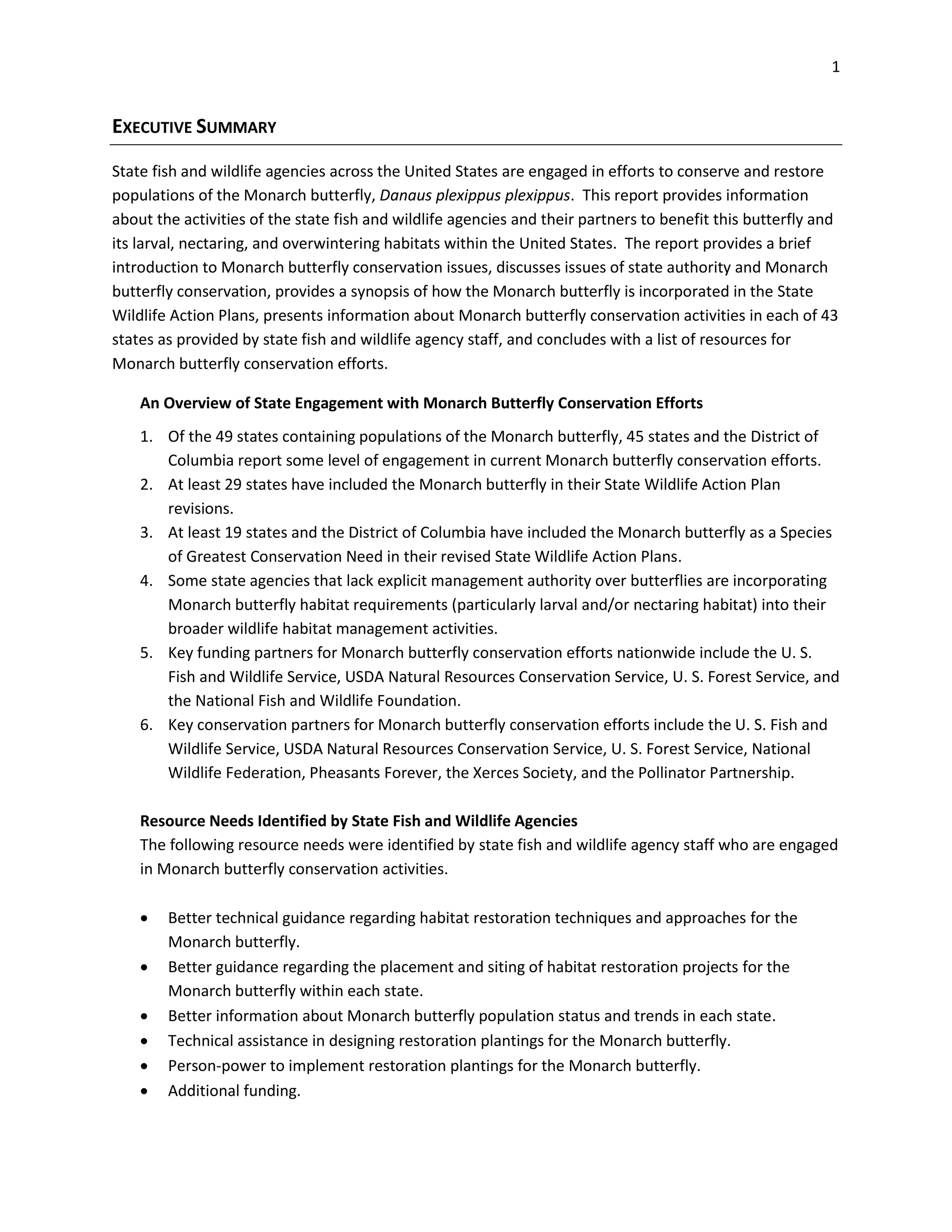 1
EXECUTIVE SUMMARY
State fish and wildlife agencies across the United States are engaged in efforts to conserve and restore
populations of the Monarch butterfly, Danaus plexippus plexippus. This report provides information
about the activities of the state fish and wildlife agencies and their partners to benefit this butterfly and
its larval, nectaring, and overwintering habitats within the United States. The report provides a brief
introduction to Monarch butterfly conservation issues, discusses issues of state authority and Monarch
butterfly conservation, provides a synopsis of how the Monarch butterfly is incorporated in the State
Wildlife Action Plans, presents information about Monarch butterfly conservation activities in each of 43
states as provided by state fish and wildlife agency staff, and concludes with a list of resources for
Monarch butterfly conservation efforts.
An Overview of State Engagement with Monarch Butterfly Conservation Efforts
1. Of the 49 states containing populations of the Monarch butterfly, 45 states and the District of
Columbia report some level of engagement in current Monarch butterfly conservation efforts.
2. At least 29 states have included the Monarch butterfly in their State Wildlife Action Plan
revisions.
3. At least 19 states and the District of Columbia have included the Monarch butterfly as a Species
of Greatest Conservation Need in their revised State Wildlife Action Plans.
4. Some state agencies that lack explicit management authority over butterflies are incorporating
Monarch butterfly habitat requirements (particularly larval and/or nectaring habitat) into their
broader wildlife habitat management activities.
5. Key funding partners for Monarch butterfly conservation efforts nationwide include the U. S.
Fish and Wildlife Service, USDA Natural Resources Conservation Service, U. S. Forest Service, and
the National Fish and Wildlife Foundation.
6. Key conservation partners for Monarch butterfly conservation efforts include the U. S. Fish and
Wildlife Service, USDA Natural Resources Conservation Service, U. S. Forest Service, National
Wildlife Federation, Pheasants Forever, the Xerces Society, and the Pollinator Partnership.
Resource Needs Identified by State Fish and Wildlife Agencies
The following resource needs were identified by state fish and wildlife agency staff who are engaged
in Monarch butterfly conservation activities.
 Better technical guidance regarding habitat restoration techniques and approaches for the
Monarch butterfly.
 Better guidance regarding the placement and siting of habitat restoration projects for the
Monarch butterfly within each state.
 Better information about Monarch butterfly population status and trends in each state.
 Technical assistance in designing restoration plantings for the Monarch butterfly.
 Person-power to implement restoration plantings for the Monarch butterfly.
 Additional funding.
 