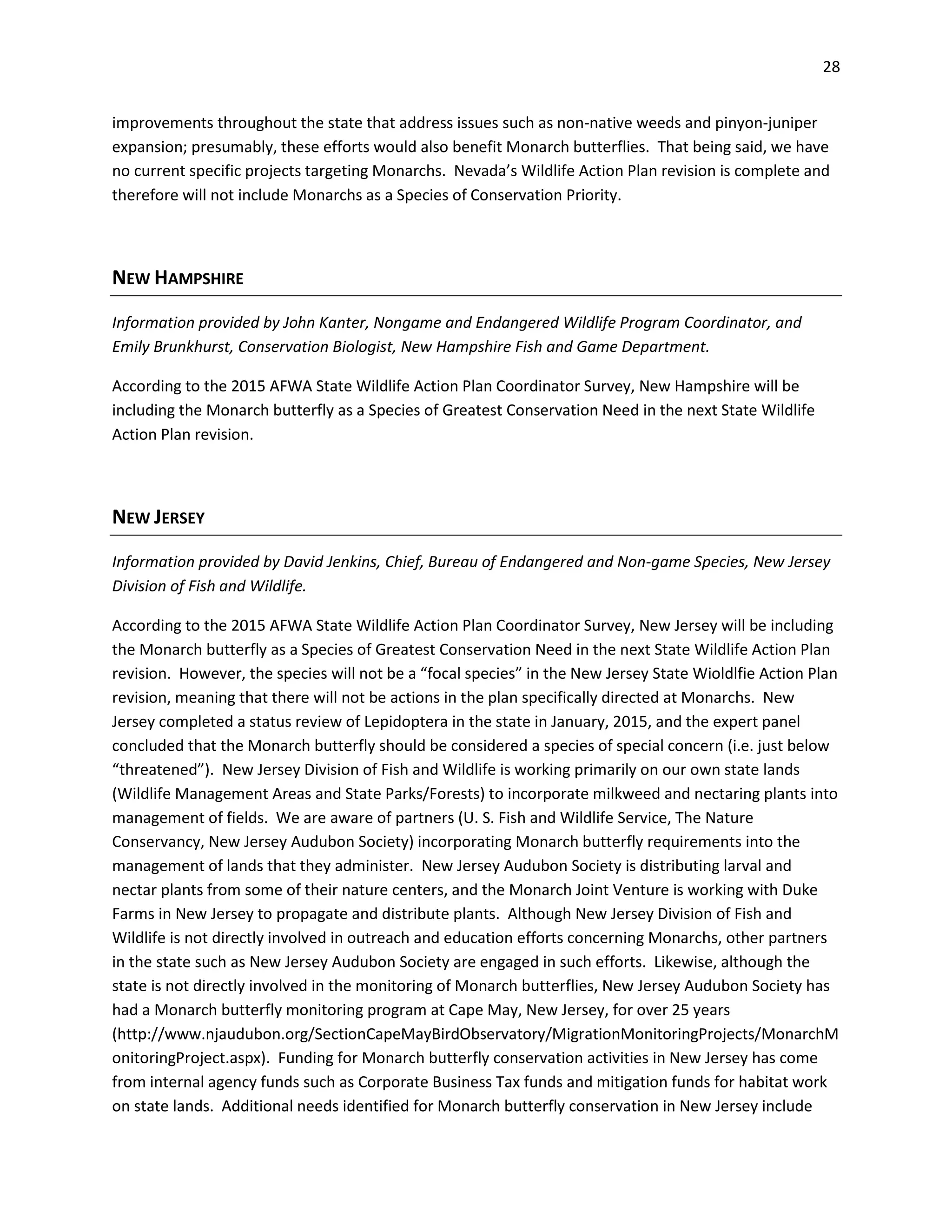 28
improvements throughout the state that address issues such as non-native weeds and pinyon-juniper
expansion; presumably, these efforts would also benefit Monarch butterflies. That being said, we have
no current specific projects targeting Monarchs. Nevada’s Wildlife Action Plan revision is complete and
therefore will not include Monarchs as a Species of Conservation Priority.
NEW HAMPSHIRE
Information provided by John Kanter, Nongame and Endangered Wildlife Program Coordinator, and
Emily Brunkhurst, Conservation Biologist, New Hampshire Fish and Game Department.
According to the 2015 AFWA State Wildlife Action Plan Coordinator Survey, New Hampshire will be
including the Monarch butterfly as a Species of Greatest Conservation Need in the next State Wildlife
Action Plan revision.
NEW JERSEY
Information provided by David Jenkins, Chief, Bureau of Endangered and Non-game Species, New Jersey
Division of Fish and Wildlife.
According to the 2015 AFWA State Wildlife Action Plan Coordinator Survey, New Jersey will be including
the Monarch butterfly as a Species of Greatest Conservation Need in the next State Wildlife Action Plan
revision. However, the species will not be a “focal species” in the New Jersey State Wioldlfie Action Plan
revision, meaning that there will not be actions in the plan specifically directed at Monarchs. New
Jersey completed a status review of Lepidoptera in the state in January, 2015, and the expert panel
concluded that the Monarch butterfly should be considered a species of special concern (i.e. just below
“threatened”). New Jersey Division of Fish and Wildlife is working primarily on our own state lands
(Wildlife Management Areas and State Parks/Forests) to incorporate milkweed and nectaring plants into
management of fields. We are aware of partners (U. S. Fish and Wildlife Service, The Nature
Conservancy, New Jersey Audubon Society) incorporating Monarch butterfly requirements into the
management of lands that they administer. New Jersey Audubon Society is distributing larval and
nectar plants from some of their nature centers, and the Monarch Joint Venture is working with Duke
Farms in New Jersey to propagate and distribute plants. Although New Jersey Division of Fish and
Wildlife is not directly involved in outreach and education efforts concerning Monarchs, other partners
in the state such as New Jersey Audubon Society are engaged in such efforts. Likewise, although the
state is not directly involved in the monitoring of Monarch butterflies, New Jersey Audubon Society has
had a Monarch butterfly monitoring program at Cape May, New Jersey, for over 25 years
(http://www.njaudubon.org/SectionCapeMayBirdObservatory/MigrationMonitoringProjects/MonarchM
onitoringProject.aspx). Funding for Monarch butterfly conservation activities in New Jersey has come
from internal agency funds such as Corporate Business Tax funds and mitigation funds for habitat work
on state lands. Additional needs identified for Monarch butterfly conservation in New Jersey include
 