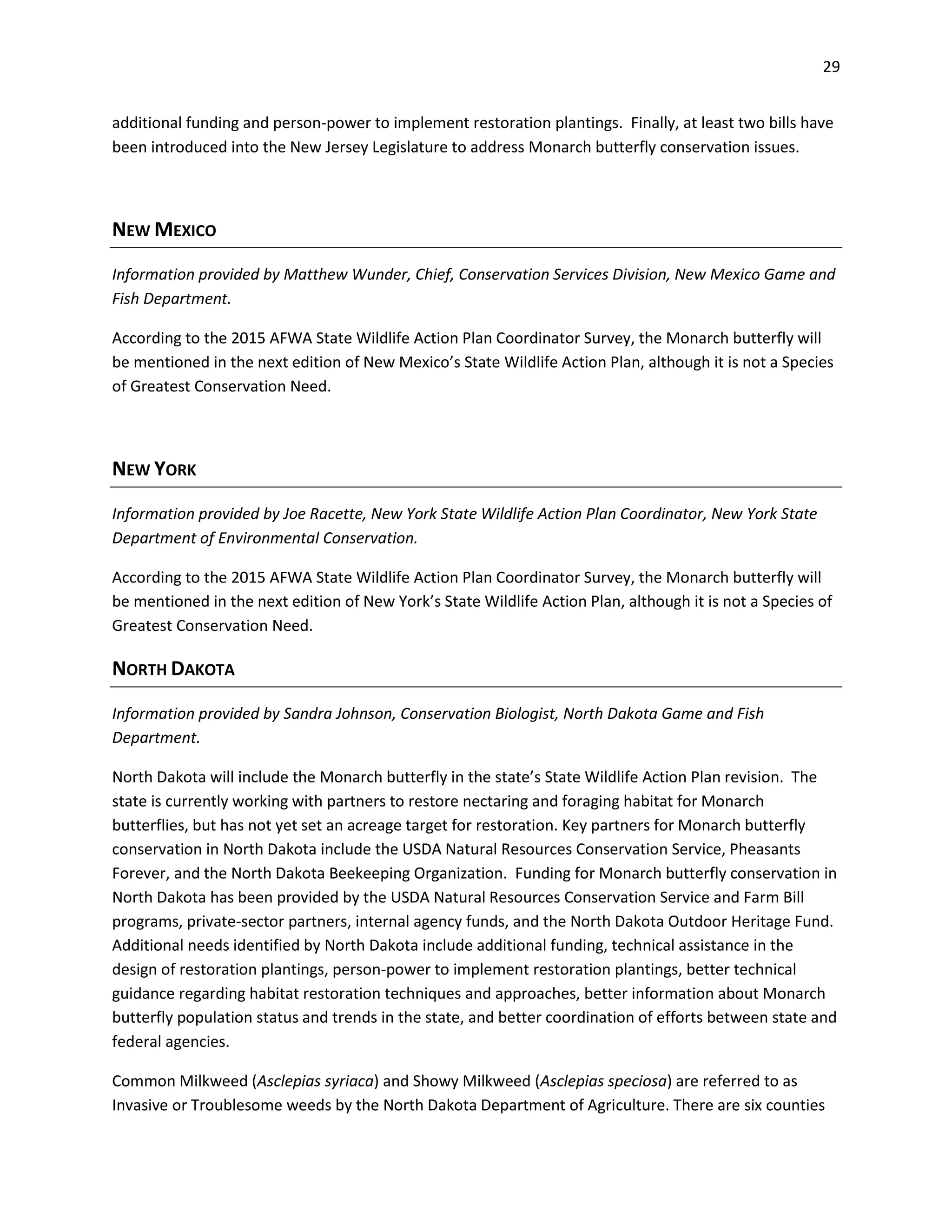 29
additional funding and person-power to implement restoration plantings. Finally, at least two bills have
been introduced into the New Jersey Legislature to address Monarch butterfly conservation issues.
NEW MEXICO
Information provided by Matthew Wunder, Chief, Conservation Services Division, New Mexico Game and
Fish Department.
According to the 2015 AFWA State Wildlife Action Plan Coordinator Survey, the Monarch butterfly will
be mentioned in the next edition of New Mexico’s State Wildlife Action Plan, although it is not a Species
of Greatest Conservation Need.
NEW YORK
Information provided by Joe Racette, New York State Wildlife Action Plan Coordinator, New York State
Department of Environmental Conservation.
According to the 2015 AFWA State Wildlife Action Plan Coordinator Survey, the Monarch butterfly will
be mentioned in the next edition of New York’s State Wildlife Action Plan, although it is not a Species of
Greatest Conservation Need.
NORTH DAKOTA
Information provided by Sandra Johnson, Conservation Biologist, North Dakota Game and Fish
Department.
North Dakota will include the Monarch butterfly in the state’s State Wildlife Action Plan revision. The
state is currently working with partners to restore nectaring and foraging habitat for Monarch
butterflies, but has not yet set an acreage target for restoration. Key partners for Monarch butterfly
conservation in North Dakota include the USDA Natural Resources Conservation Service, Pheasants
Forever, and the North Dakota Beekeeping Organization. Funding for Monarch butterfly conservation in
North Dakota has been provided by the USDA Natural Resources Conservation Service and Farm Bill
programs, private-sector partners, internal agency funds, and the North Dakota Outdoor Heritage Fund.
Additional needs identified by North Dakota include additional funding, technical assistance in the
design of restoration plantings, person-power to implement restoration plantings, better technical
guidance regarding habitat restoration techniques and approaches, better information about Monarch
butterfly population status and trends in the state, and better coordination of efforts between state and
federal agencies.
Common Milkweed (Asclepias syriaca) and Showy Milkweed (Asclepias speciosa) are referred to as
Invasive or Troublesome weeds by the North Dakota Department of Agriculture. There are six counties
 