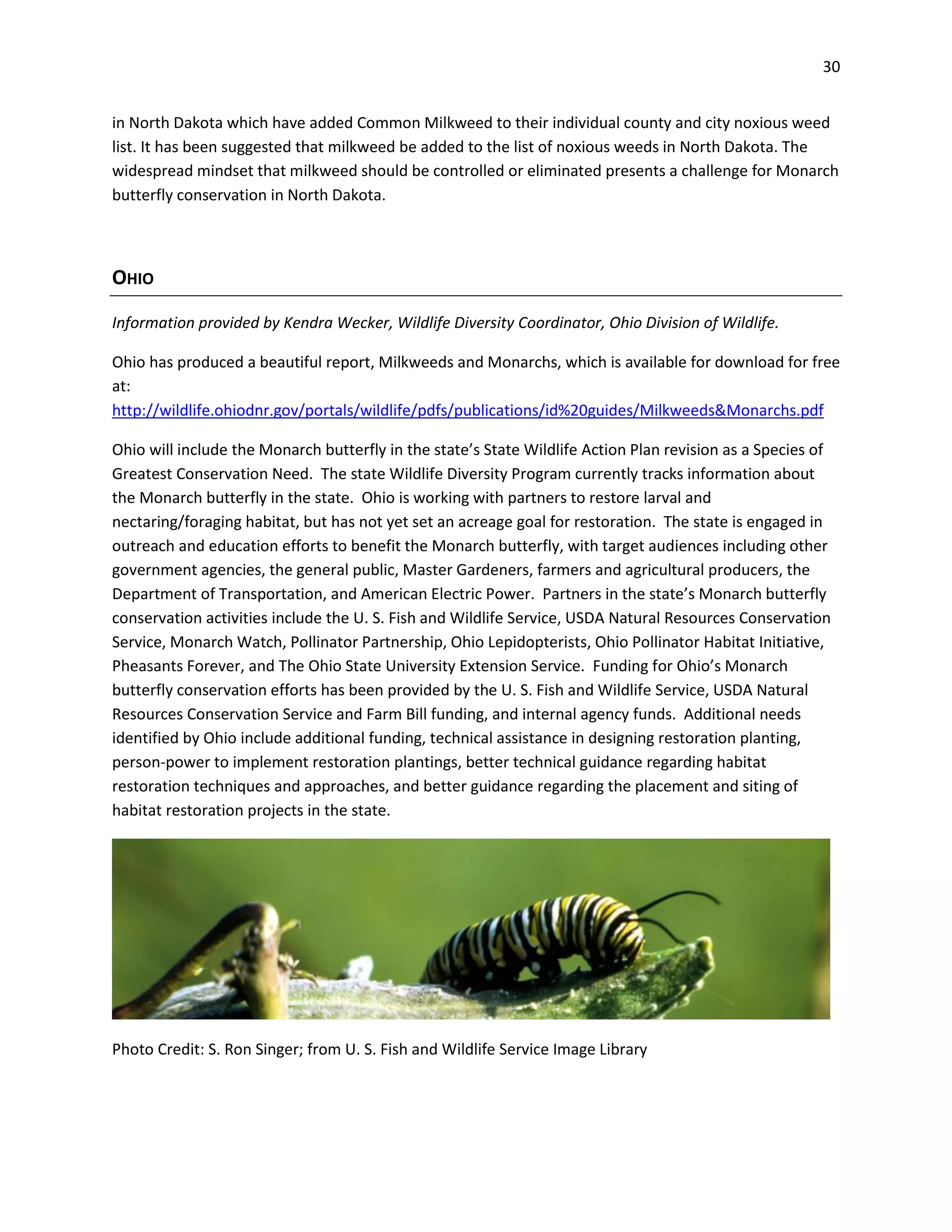 30
in North Dakota which have added Common Milkweed to their individual county and city noxious weed
list. It has been suggested that milkweed be added to the list of noxious weeds in North Dakota. The
widespread mindset that milkweed should be controlled or eliminated presents a challenge for Monarch
butterfly conservation in North Dakota.
OHIO
Information provided by Kendra Wecker, Wildlife Diversity Coordinator, Ohio Division of Wildlife.
Ohio has produced a beautiful report, Milkweeds and Monarchs, which is available for download for free
at:
http://wildlife.ohiodnr.gov/portals/wildlife/pdfs/publications/id%20guides/Milkweeds&Monarchs.pdf
Ohio will include the Monarch butterfly in the state’s State Wildlife Action Plan revision as a Species of
Greatest Conservation Need. The state Wildlife Diversity Program currently tracks information about
the Monarch butterfly in the state. Ohio is working with partners to restore larval and
nectaring/foraging habitat, but has not yet set an acreage goal for restoration. The state is engaged in
outreach and education efforts to benefit the Monarch butterfly, with target audiences including other
government agencies, the general public, Master Gardeners, farmers and agricultural producers, the
Department of Transportation, and American Electric Power. Partners in the state’s Monarch butterfly
conservation activities include the U. S. Fish and Wildlife Service, USDA Natural Resources Conservation
Service, Monarch Watch, Pollinator Partnership, Ohio Lepidopterists, Ohio Pollinator Habitat Initiative,
Pheasants Forever, and The Ohio State University Extension Service. Funding for Ohio’s Monarch
butterfly conservation efforts has been provided by the U. S. Fish and Wildlife Service, USDA Natural
Resources Conservation Service and Farm Bill funding, and internal agency funds. Additional needs
identified by Ohio include additional funding, technical assistance in designing restoration planting,
person-power to implement restoration plantings, better technical guidance regarding habitat
restoration techniques and approaches, and better guidance regarding the placement and siting of
habitat restoration projects in the state.
Photo Credit: S. Ron Singer; from U. S. Fish and Wildlife Service Image Library
 