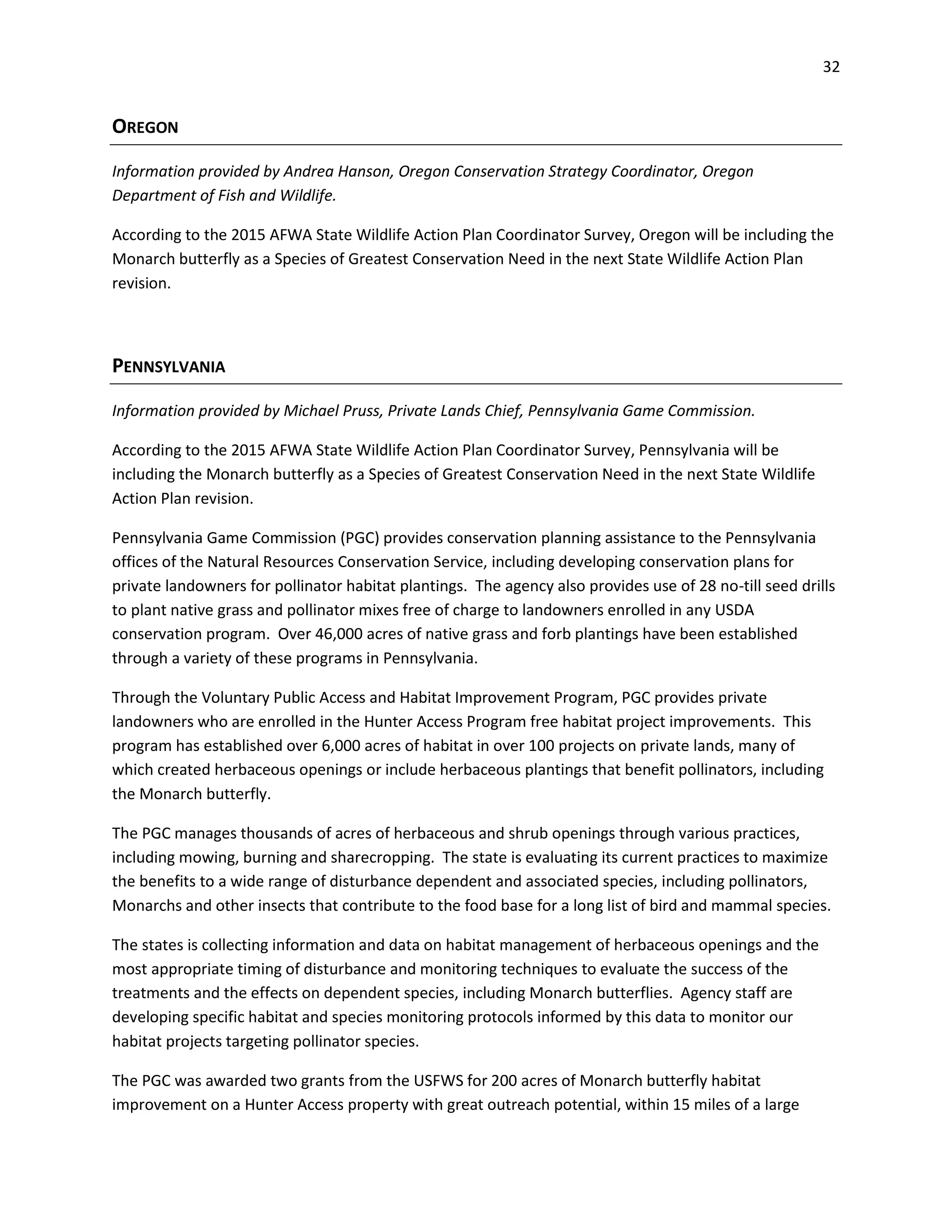 32
OREGON
Information provided by Andrea Hanson, Oregon Conservation Strategy Coordinator, Oregon
Department of Fish and Wildlife.
According to the 2015 AFWA State Wildlife Action Plan Coordinator Survey, Oregon will be including the
Monarch butterfly as a Species of Greatest Conservation Need in the next State Wildlife Action Plan
revision.
PENNSYLVANIA
Information provided by Michael Pruss, Private Lands Chief, Pennsylvania Game Commission.
According to the 2015 AFWA State Wildlife Action Plan Coordinator Survey, Pennsylvania will be
including the Monarch butterfly as a Species of Greatest Conservation Need in the next State Wildlife
Action Plan revision.
Pennsylvania Game Commission (PGC) provides conservation planning assistance to the Pennsylvania
offices of the Natural Resources Conservation Service, including developing conservation plans for
private landowners for pollinator habitat plantings. The agency also provides use of 28 no-till seed drills
to plant native grass and pollinator mixes free of charge to landowners enrolled in any USDA
conservation program. Over 46,000 acres of native grass and forb plantings have been established
through a variety of these programs in Pennsylvania.
Through the Voluntary Public Access and Habitat Improvement Program, PGC provides private
landowners who are enrolled in the Hunter Access Program free habitat project improvements. This
program has established over 6,000 acres of habitat in over 100 projects on private lands, many of
which created herbaceous openings or include herbaceous plantings that benefit pollinators, including
the Monarch butterfly.
The PGC manages thousands of acres of herbaceous and shrub openings through various practices,
including mowing, burning and sharecropping. The state is evaluating its current practices to maximize
the benefits to a wide range of disturbance dependent and associated species, including pollinators,
Monarchs and other insects that contribute to the food base for a long list of bird and mammal species.
The states is collecting information and data on habitat management of herbaceous openings and the
most appropriate timing of disturbance and monitoring techniques to evaluate the success of the
treatments and the effects on dependent species, including Monarch butterflies. Agency staff are
developing specific habitat and species monitoring protocols informed by this data to monitor our
habitat projects targeting pollinator species.
The PGC was awarded two grants from the USFWS for 200 acres of Monarch butterfly habitat
improvement on a Hunter Access property with great outreach potential, within 15 miles of a large
 