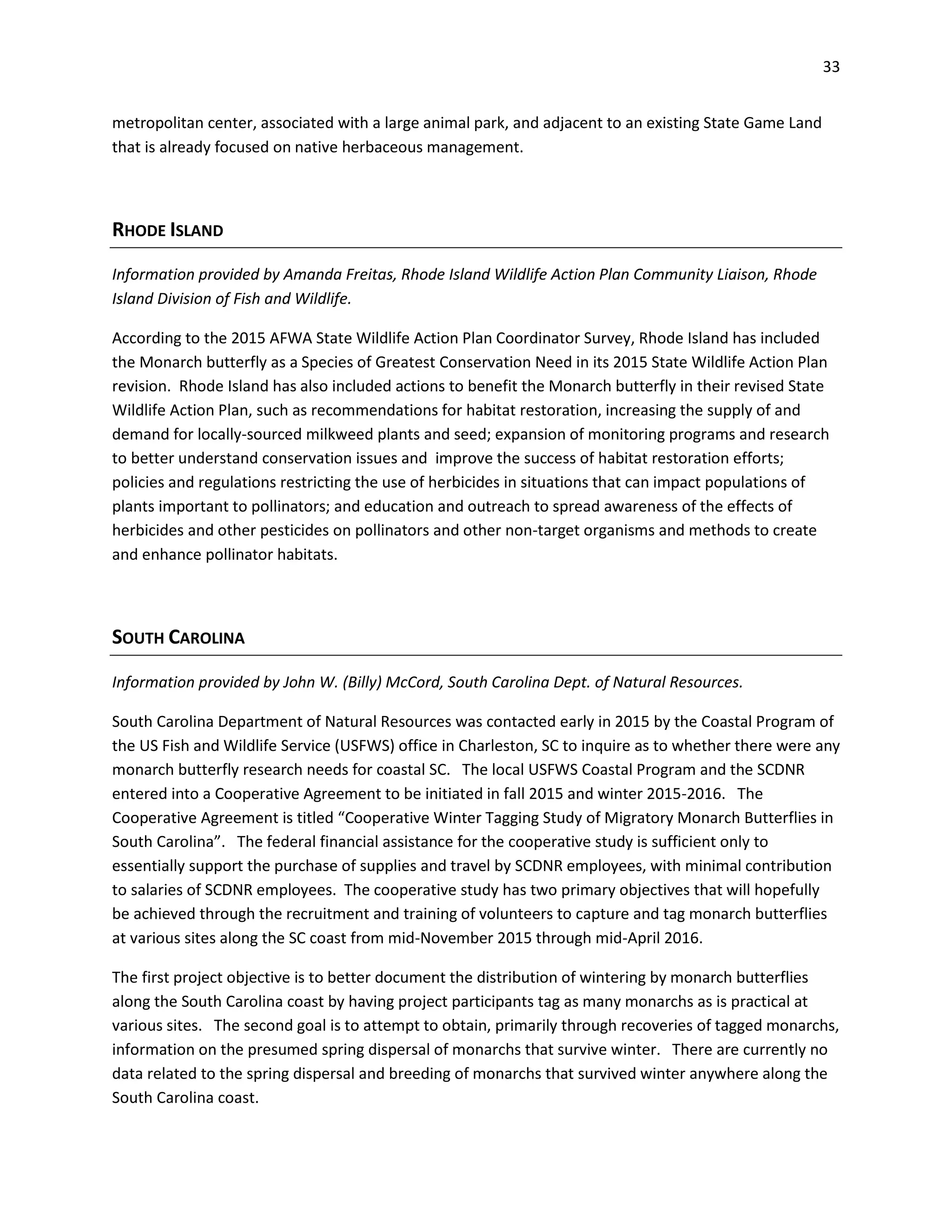 33
metropolitan center, associated with a large animal park, and adjacent to an existing State Game Land
that is already focused on native herbaceous management.
RHODE ISLAND
Information provided by Amanda Freitas, Rhode Island Wildlife Action Plan Community Liaison, Rhode
Island Division of Fish and Wildlife.
According to the 2015 AFWA State Wildlife Action Plan Coordinator Survey, Rhode Island has included
the Monarch butterfly as a Species of Greatest Conservation Need in its 2015 State Wildlife Action Plan
revision. Rhode Island has also included actions to benefit the Monarch butterfly in their revised State
Wildlife Action Plan, such as recommendations for habitat restoration, increasing the supply of and
demand for locally-sourced milkweed plants and seed; expansion of monitoring programs and research
to better understand conservation issues and improve the success of habitat restoration efforts;
policies and regulations restricting the use of herbicides in situations that can impact populations of
plants important to pollinators; and education and outreach to spread awareness of the effects of
herbicides and other pesticides on pollinators and other non-target organisms and methods to create
and enhance pollinator habitats.
SOUTH CAROLINA
Information provided by John W. (Billy) McCord, South Carolina Dept. of Natural Resources.
South Carolina Department of Natural Resources was contacted early in 2015 by the Coastal Program of
the US Fish and Wildlife Service (USFWS) office in Charleston, SC to inquire as to whether there were any
monarch butterfly research needs for coastal SC. The local USFWS Coastal Program and the SCDNR
entered into a Cooperative Agreement to be initiated in fall 2015 and winter 2015-2016. The
Cooperative Agreement is titled “Cooperative Winter Tagging Study of Migratory Monarch Butterflies in
South Carolina”. The federal financial assistance for the cooperative study is sufficient only to
essentially support the purchase of supplies and travel by SCDNR employees, with minimal contribution
to salaries of SCDNR employees. The cooperative study has two primary objectives that will hopefully
be achieved through the recruitment and training of volunteers to capture and tag monarch butterflies
at various sites along the SC coast from mid-November 2015 through mid-April 2016.
The first project objective is to better document the distribution of wintering by monarch butterflies
along the South Carolina coast by having project participants tag as many monarchs as is practical at
various sites. The second goal is to attempt to obtain, primarily through recoveries of tagged monarchs,
information on the presumed spring dispersal of monarchs that survive winter. There are currently no
data related to the spring dispersal and breeding of monarchs that survived winter anywhere along the
South Carolina coast.
 