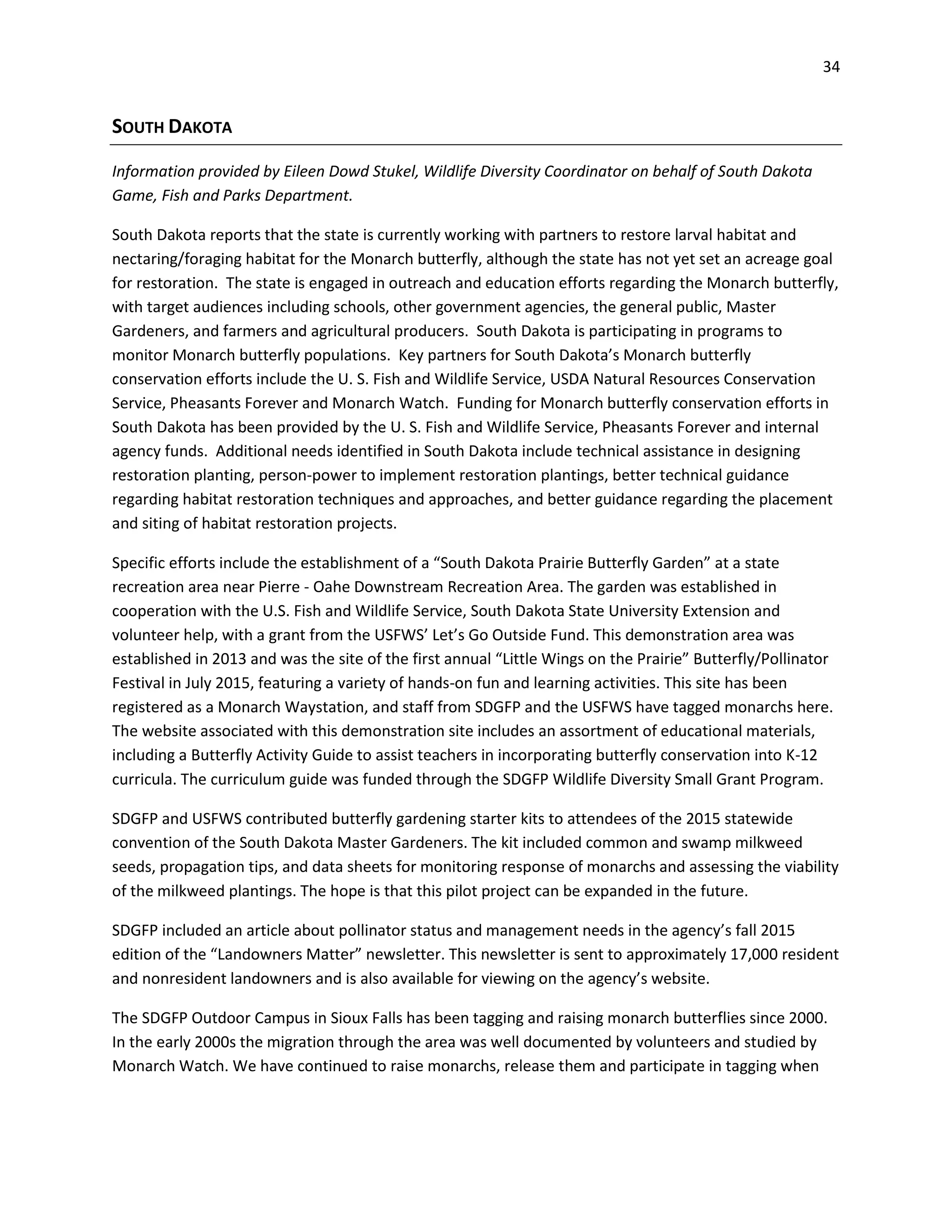34
SOUTH DAKOTA
Information provided by Eileen Dowd Stukel, Wildlife Diversity Coordinator on behalf of South Dakota
Game, Fish and Parks Department.
South Dakota reports that the state is currently working with partners to restore larval habitat and
nectaring/foraging habitat for the Monarch butterfly, although the state has not yet set an acreage goal
for restoration. The state is engaged in outreach and education efforts regarding the Monarch butterfly,
with target audiences including schools, other government agencies, the general public, Master
Gardeners, and farmers and agricultural producers. South Dakota is participating in programs to
monitor Monarch butterfly populations. Key partners for South Dakota’s Monarch butterfly
conservation efforts include the U. S. Fish and Wildlife Service, USDA Natural Resources Conservation
Service, Pheasants Forever and Monarch Watch. Funding for Monarch butterfly conservation efforts in
South Dakota has been provided by the U. S. Fish and Wildlife Service, Pheasants Forever and internal
agency funds. Additional needs identified in South Dakota include technical assistance in designing
restoration planting, person-power to implement restoration plantings, better technical guidance
regarding habitat restoration techniques and approaches, and better guidance regarding the placement
and siting of habitat restoration projects.
Specific efforts include the establishment of a “South Dakota Prairie Butterfly Garden” at a state
recreation area near Pierre - Oahe Downstream Recreation Area. The garden was established in
cooperation with the U.S. Fish and Wildlife Service, South Dakota State University Extension and
volunteer help, with a grant from the USFWS’ Let’s Go Outside Fund. This demonstration area was
established in 2013 and was the site of the first annual “Little Wings on the Prairie” Butterfly/Pollinator
Festival in July 2015, featuring a variety of hands-on fun and learning activities. This site has been
registered as a Monarch Waystation, and staff from SDGFP and the USFWS have tagged monarchs here.
The website associated with this demonstration site includes an assortment of educational materials,
including a Butterfly Activity Guide to assist teachers in incorporating butterfly conservation into K-12
curricula. The curriculum guide was funded through the SDGFP Wildlife Diversity Small Grant Program.
SDGFP and USFWS contributed butterfly gardening starter kits to attendees of the 2015 statewide
convention of the South Dakota Master Gardeners. The kit included common and swamp milkweed
seeds, propagation tips, and data sheets for monitoring response of monarchs and assessing the viability
of the milkweed plantings. The hope is that this pilot project can be expanded in the future.
SDGFP included an article about pollinator status and management needs in the agency’s fall 2015
edition of the “Landowners Matter” newsletter. This newsletter is sent to approximately 17,000 resident
and nonresident landowners and is also available for viewing on the agency’s website.
The SDGFP Outdoor Campus in Sioux Falls has been tagging and raising monarch butterflies since 2000.
In the early 2000s the migration through the area was well documented by volunteers and studied by
Monarch Watch. We have continued to raise monarchs, release them and participate in tagging when
 
