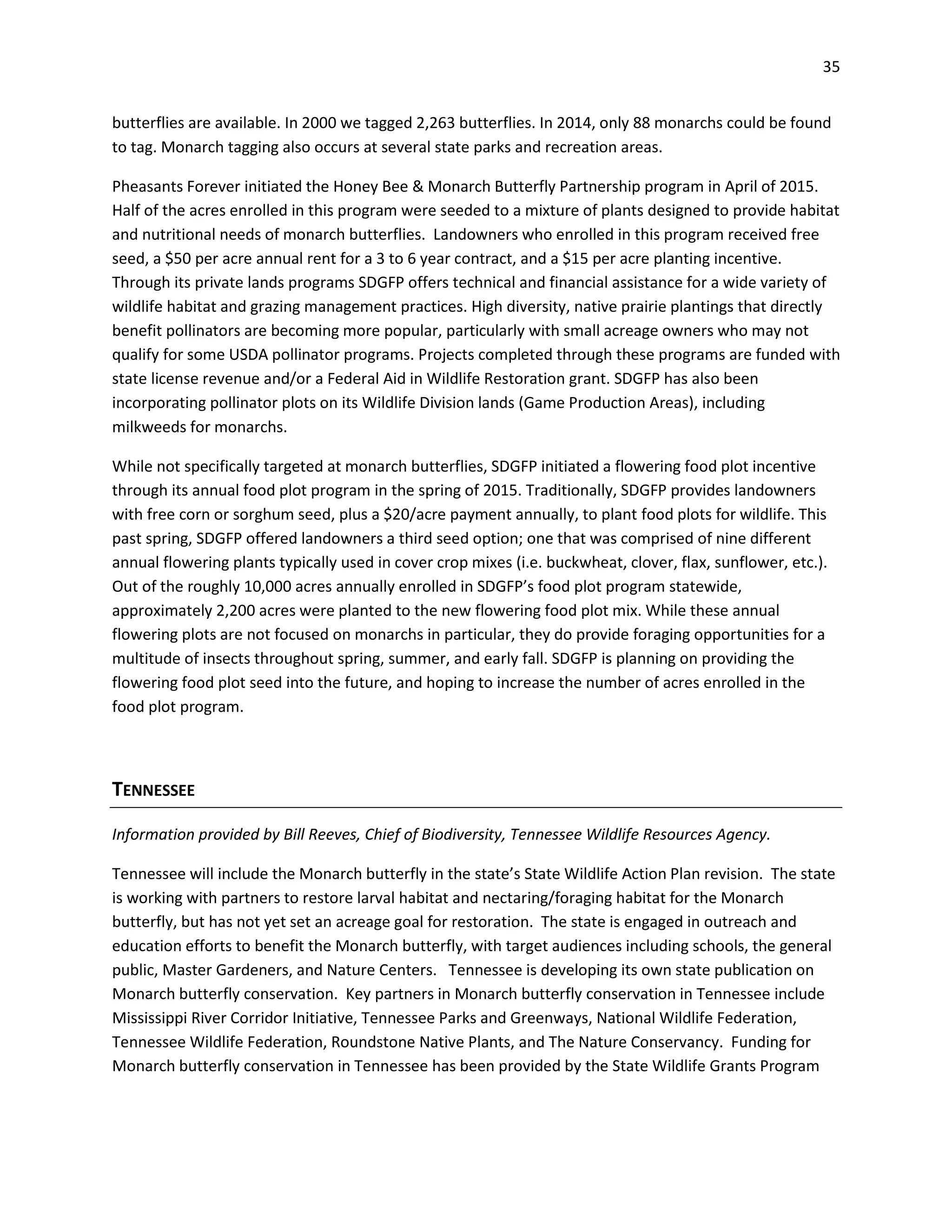 35
butterflies are available. In 2000 we tagged 2,263 butterflies. In 2014, only 88 monarchs could be found
to tag. Monarch tagging also occurs at several state parks and recreation areas.
Pheasants Forever initiated the Honey Bee & Monarch Butterfly Partnership program in April of 2015.
Half of the acres enrolled in this program were seeded to a mixture of plants designed to provide habitat
and nutritional needs of monarch butterflies. Landowners who enrolled in this program received free
seed, a $50 per acre annual rent for a 3 to 6 year contract, and a $15 per acre planting incentive.
Through its private lands programs SDGFP offers technical and financial assistance for a wide variety of
wildlife habitat and grazing management practices. High diversity, native prairie plantings that directly
benefit pollinators are becoming more popular, particularly with small acreage owners who may not
qualify for some USDA pollinator programs. Projects completed through these programs are funded with
state license revenue and/or a Federal Aid in Wildlife Restoration grant. SDGFP has also been
incorporating pollinator plots on its Wildlife Division lands (Game Production Areas), including
milkweeds for monarchs.
While not specifically targeted at monarch butterflies, SDGFP initiated a flowering food plot incentive
through its annual food plot program in the spring of 2015. Traditionally, SDGFP provides landowners
with free corn or sorghum seed, plus a $20/acre payment annually, to plant food plots for wildlife. This
past spring, SDGFP offered landowners a third seed option; one that was comprised of nine different
annual flowering plants typically used in cover crop mixes (i.e. buckwheat, clover, flax, sunflower, etc.).
Out of the roughly 10,000 acres annually enrolled in SDGFP’s food plot program statewide,
approximately 2,200 acres were planted to the new flowering food plot mix. While these annual
flowering plots are not focused on monarchs in particular, they do provide foraging opportunities for a
multitude of insects throughout spring, summer, and early fall. SDGFP is planning on providing the
flowering food plot seed into the future, and hoping to increase the number of acres enrolled in the
food plot program.
TENNESSEE
Information provided by Bill Reeves, Chief of Biodiversity, Tennessee Wildlife Resources Agency.
Tennessee will include the Monarch butterfly in the state’s State Wildlife Action Plan revision. The state
is working with partners to restore larval habitat and nectaring/foraging habitat for the Monarch
butterfly, but has not yet set an acreage goal for restoration. The state is engaged in outreach and
education efforts to benefit the Monarch butterfly, with target audiences including schools, the general
public, Master Gardeners, and Nature Centers. Tennessee is developing its own state publication on
Monarch butterfly conservation. Key partners in Monarch butterfly conservation in Tennessee include
Mississippi River Corridor Initiative, Tennessee Parks and Greenways, National Wildlife Federation,
Tennessee Wildlife Federation, Roundstone Native Plants, and The Nature Conservancy. Funding for
Monarch butterfly conservation in Tennessee has been provided by the State Wildlife Grants Program
 
