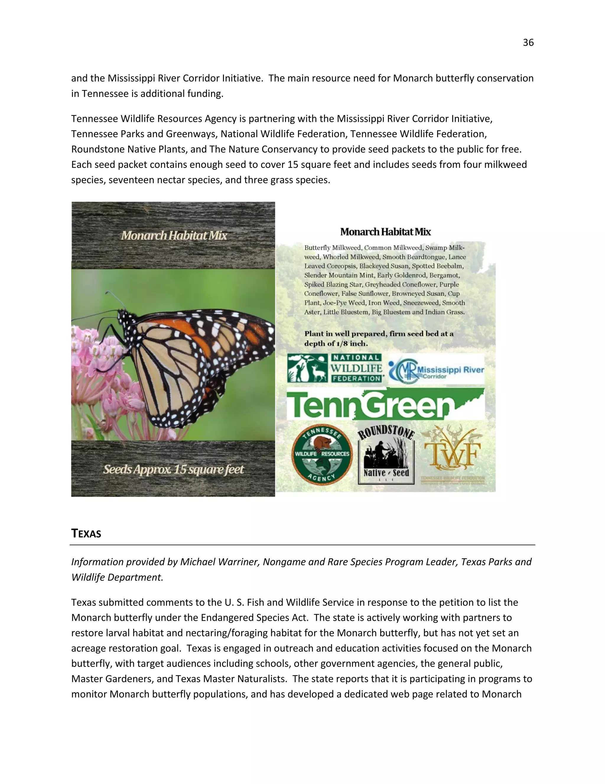 36
and the Mississippi River Corridor Initiative. The main resource need for Monarch butterfly conservation
in Tennessee is additional funding.
Tennessee Wildlife Resources Agency is partnering with the Mississippi River Corridor Initiative,
Tennessee Parks and Greenways, National Wildlife Federation, Tennessee Wildlife Federation,
Roundstone Native Plants, and The Nature Conservancy to provide seed packets to the public for free.
Each seed packet contains enough seed to cover 15 square feet and includes seeds from four milkweed
species, seventeen nectar species, and three grass species.
TEXAS
Information provided by Michael Warriner, Nongame and Rare Species Program Leader, Texas Parks and
Wildlife Department.
Texas submitted comments to the U. S. Fish and Wildlife Service in response to the petition to list the
Monarch butterfly under the Endangered Species Act. The state is actively working with partners to
restore larval habitat and nectaring/foraging habitat for the Monarch butterfly, but has not yet set an
acreage restoration goal. Texas is engaged in outreach and education activities focused on the Monarch
butterfly, with target audiences including schools, other government agencies, the general public,
Master Gardeners, and Texas Master Naturalists. The state reports that it is participating in programs to
monitor Monarch butterfly populations, and has developed a dedicated web page related to Monarch
 
