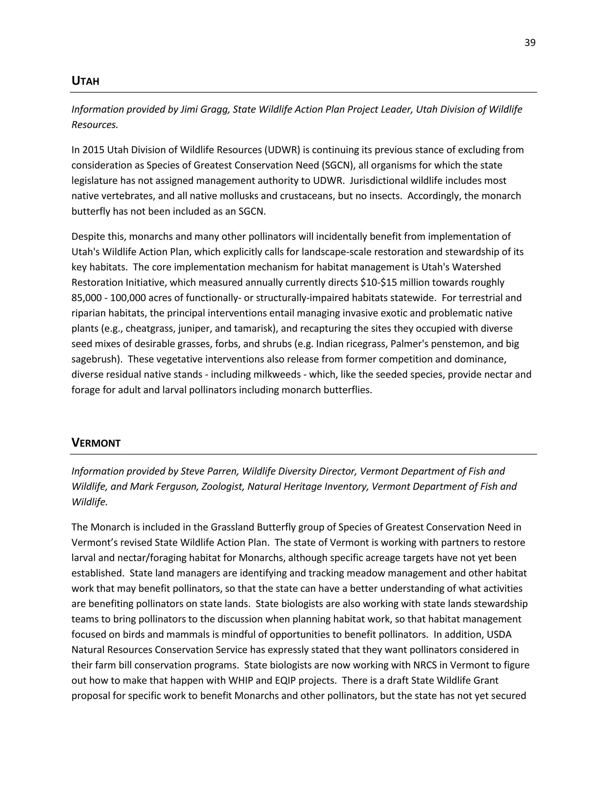 39
UTAH
Information provided by Jimi Gragg, State Wildlife Action Plan Project Leader, Utah Division of Wildlife
Resources.
In 2015 Utah Division of Wildlife Resources (UDWR) is continuing its previous stance of excluding from
consideration as Species of Greatest Conservation Need (SGCN), all organisms for which the state
legislature has not assigned management authority to UDWR. Jurisdictional wildlife includes most
native vertebrates, and all native mollusks and crustaceans, but no insects. Accordingly, the monarch
butterfly has not been included as an SGCN.
Despite this, monarchs and many other pollinators will incidentally benefit from implementation of
Utah's Wildlife Action Plan, which explicitly calls for landscape-scale restoration and stewardship of its
key habitats. The core implementation mechanism for habitat management is Utah's Watershed
Restoration Initiative, which measured annually currently directs $10-$15 million towards roughly
85,000 - 100,000 acres of functionally- or structurally-impaired habitats statewide. For terrestrial and
riparian habitats, the principal interventions entail managing invasive exotic and problematic native
plants (e.g., cheatgrass, juniper, and tamarisk), and recapturing the sites they occupied with diverse
seed mixes of desirable grasses, forbs, and shrubs (e.g. Indian ricegrass, Palmer's penstemon, and big
sagebrush). These vegetative interventions also release from former competition and dominance,
diverse residual native stands - including milkweeds - which, like the seeded species, provide nectar and
forage for adult and larval pollinators including monarch butterflies.
VERMONT
Information provided by Steve Parren, Wildlife Diversity Director, Vermont Department of Fish and
Wildlife, and Mark Ferguson, Zoologist, Natural Heritage Inventory, Vermont Department of Fish and
Wildlife.
The Monarch is included in the Grassland Butterfly group of Species of Greatest Conservation Need in
Vermont’s revised State Wildlife Action Plan. The state of Vermont is working with partners to restore
larval and nectar/foraging habitat for Monarchs, although specific acreage targets have not yet been
established. State land managers are identifying and tracking meadow management and other habitat
work that may benefit pollinators, so that the state can have a better understanding of what activities
are benefiting pollinators on state lands. State biologists are also working with state lands stewardship
teams to bring pollinators to the discussion when planning habitat work, so that habitat management
focused on birds and mammals is mindful of opportunities to benefit pollinators. In addition, USDA
Natural Resources Conservation Service has expressly stated that they want pollinators considered in
their farm bill conservation programs. State biologists are now working with NRCS in Vermont to figure
out how to make that happen with WHIP and EQIP projects. There is a draft State Wildlife Grant
proposal for specific work to benefit Monarchs and other pollinators, but the state has not yet secured
 