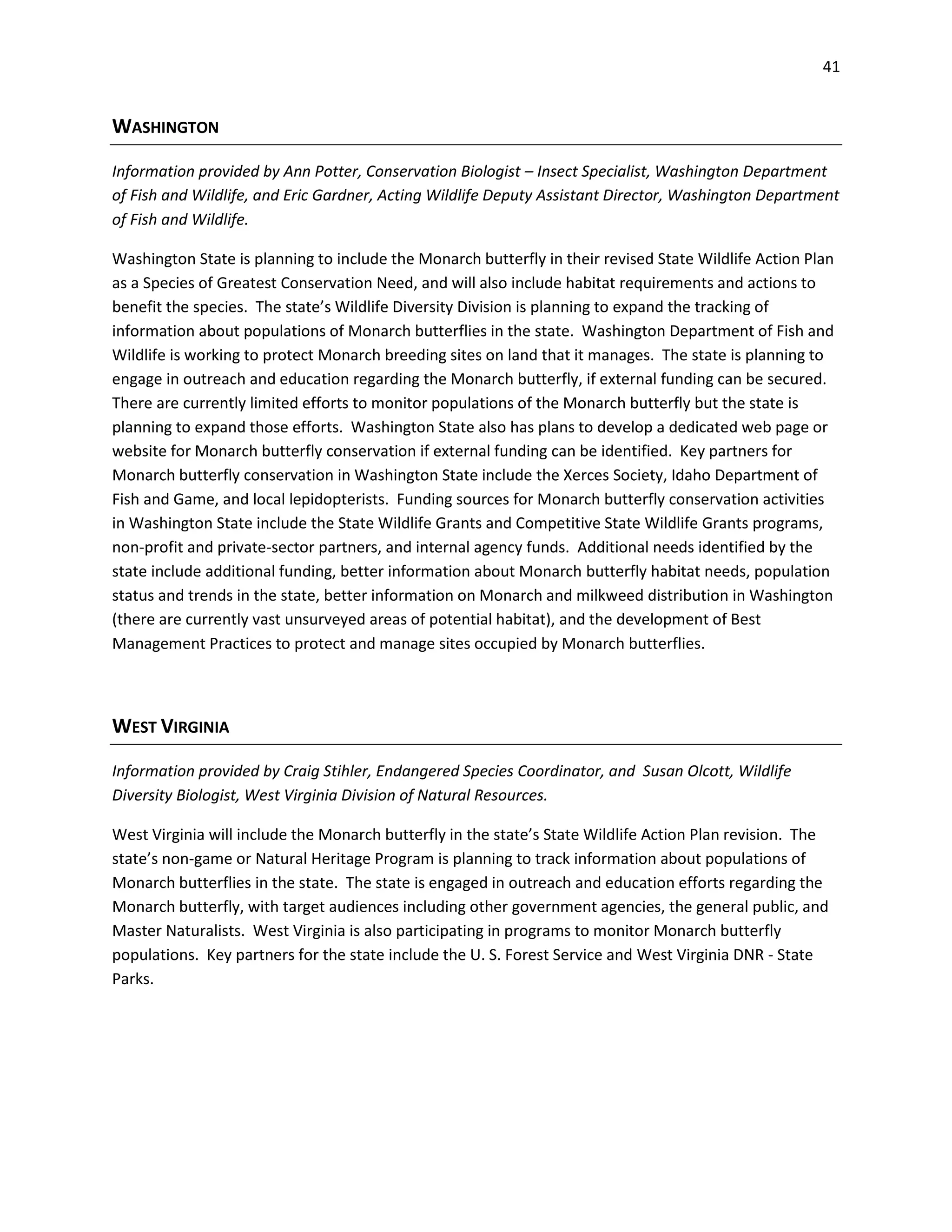 41
WASHINGTON
Information provided by Ann Potter, Conservation Biologist – Insect Specialist, Washington Department
of Fish and Wildlife, and Eric Gardner, Acting Wildlife Deputy Assistant Director, Washington Department
of Fish and Wildlife.
Washington State is planning to include the Monarch butterfly in their revised State Wildlife Action Plan
as a Species of Greatest Conservation Need, and will also include habitat requirements and actions to
benefit the species. The state’s Wildlife Diversity Division is planning to expand the tracking of
information about populations of Monarch butterflies in the state. Washington Department of Fish and
Wildlife is working to protect Monarch breeding sites on land that it manages. The state is planning to
engage in outreach and education regarding the Monarch butterfly, if external funding can be secured.
There are currently limited efforts to monitor populations of the Monarch butterfly but the state is
planning to expand those efforts. Washington State also has plans to develop a dedicated web page or
website for Monarch butterfly conservation if external funding can be identified. Key partners for
Monarch butterfly conservation in Washington State include the Xerces Society, Idaho Department of
Fish and Game, and local lepidopterists. Funding sources for Monarch butterfly conservation activities
in Washington State include the State Wildlife Grants and Competitive State Wildlife Grants programs,
non-profit and private-sector partners, and internal agency funds. Additional needs identified by the
state include additional funding, better information about Monarch butterfly habitat needs, population
status and trends in the state, better information on Monarch and milkweed distribution in Washington
(there are currently vast unsurveyed areas of potential habitat), and the development of Best
Management Practices to protect and manage sites occupied by Monarch butterflies.
WEST VIRGINIA
Information provided by Craig Stihler, Endangered Species Coordinator, and Susan Olcott, Wildlife
Diversity Biologist, West Virginia Division of Natural Resources.
West Virginia will include the Monarch butterfly in the state’s State Wildlife Action Plan revision. The
state’s non-game or Natural Heritage Program is planning to track information about populations of
Monarch butterflies in the state. The state is engaged in outreach and education efforts regarding the
Monarch butterfly, with target audiences including other government agencies, the general public, and
Master Naturalists. West Virginia is also participating in programs to monitor Monarch butterfly
populations. Key partners for the state include the U. S. Forest Service and West Virginia DNR - State
Parks.
 