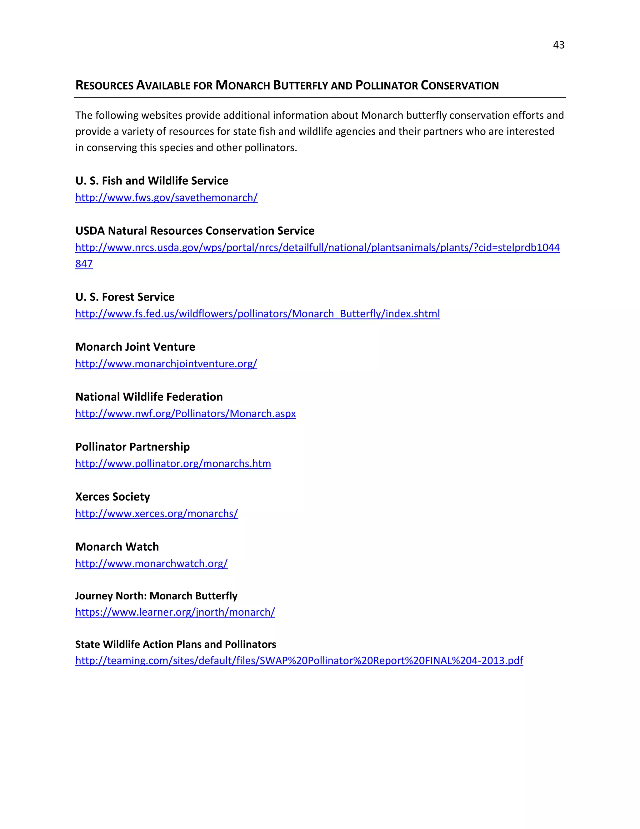 43
RESOURCES AVAILABLE FOR MONARCH BUTTERFLY AND POLLINATOR CONSERVATION
The following websites provide additional information about Monarch butterfly conservation efforts and
provide a variety of resources for state fish and wildlife agencies and their partners who are interested
in conserving this species and other pollinators.
U. S. Fish and Wildlife Service
http://www.fws.gov/savethemonarch/
USDA Natural Resources Conservation Service
http://www.nrcs.usda.gov/wps/portal/nrcs/detailfull/national/plantsanimals/plants/?cid=stelprdb1044
847
U. S. Forest Service
http://www.fs.fed.us/wildflowers/pollinators/Monarch_Butterfly/index.shtml
Monarch Joint Venture
http://www.monarchjointventure.org/
National Wildlife Federation
http://www.nwf.org/Pollinators/Monarch.aspx
Pollinator Partnership
http://www.pollinator.org/monarchs.htm
Xerces Society
http://www.xerces.org/monarchs/
Monarch Watch
http://www.monarchwatch.org/
Journey North: Monarch Butterfly
https://www.learner.org/jnorth/monarch/
State Wildlife Action Plans and Pollinators
http://teaming.com/sites/default/files/SWAP%20Pollinator%20Report%20FINAL%204-2013.pdf
 