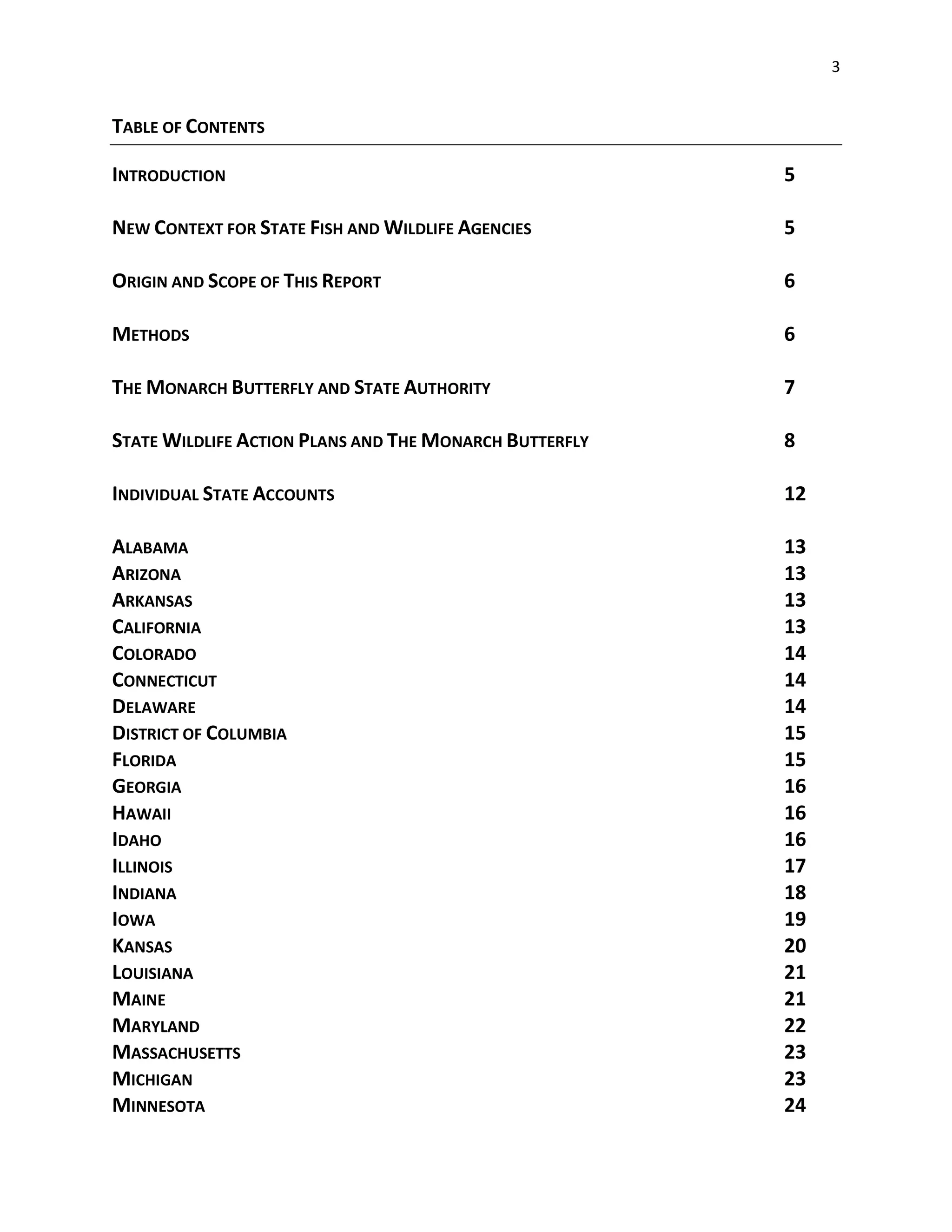 3
TABLE OF CONTENTS
INTRODUCTION 5
NEW CONTEXT FOR STATE FISH AND WILDLIFE AGENCIES 5
ORIGIN AND SCOPE OF THIS REPORT 6
METHODS 6
THE MONARCH BUTTERFLY AND STATE AUTHORITY 7
STATE WILDLIFE ACTION PLANS AND THE MONARCH BUTTERFLY 8
INDIVIDUAL STATE ACCOUNTS 12
ALABAMA 13
ARIZONA 13
ARKANSAS 13
CALIFORNIA 13
COLORADO 14
CONNECTICUT 14
DELAWARE 14
DISTRICT OF COLUMBIA 15
FLORIDA 15
GEORGIA 16
HAWAII 16
IDAHO 16
ILLINOIS 17
INDIANA 18
IOWA 19
KANSAS 20
LOUISIANA 21
MAINE 21
MARYLAND 22
MASSACHUSETTS 23
MICHIGAN 23
MINNESOTA 24
 
