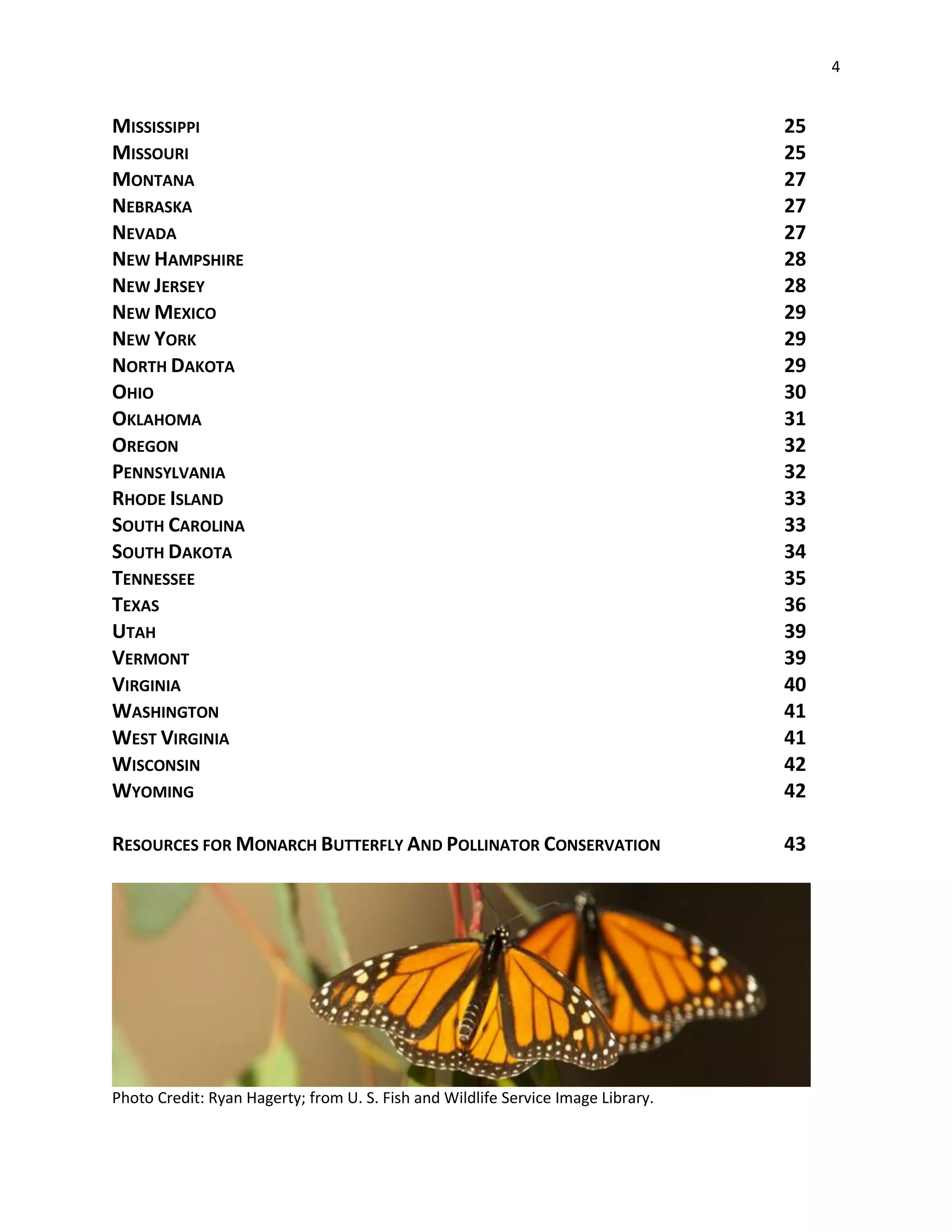 4
MISSISSIPPI 25
MISSOURI 25
MONTANA 27
NEBRASKA 27
NEVADA 27
NEW HAMPSHIRE 28
NEW JERSEY 28
NEW MEXICO 29
NEW YORK 29
NORTH DAKOTA 29
OHIO 30
OKLAHOMA 31
OREGON 32
PENNSYLVANIA 32
RHODE ISLAND 33
SOUTH CAROLINA 33
SOUTH DAKOTA 34
TENNESSEE 35
TEXAS 36
UTAH 39
VERMONT 39
VIRGINIA 40
WASHINGTON 41
WEST VIRGINIA 41
WISCONSIN 42
WYOMING 42
RESOURCES FOR MONARCH BUTTERFLY AND POLLINATOR CONSERVATION 43
Photo Credit: Ryan Hagerty; from U. S. Fish and Wildlife Service Image Library.
 