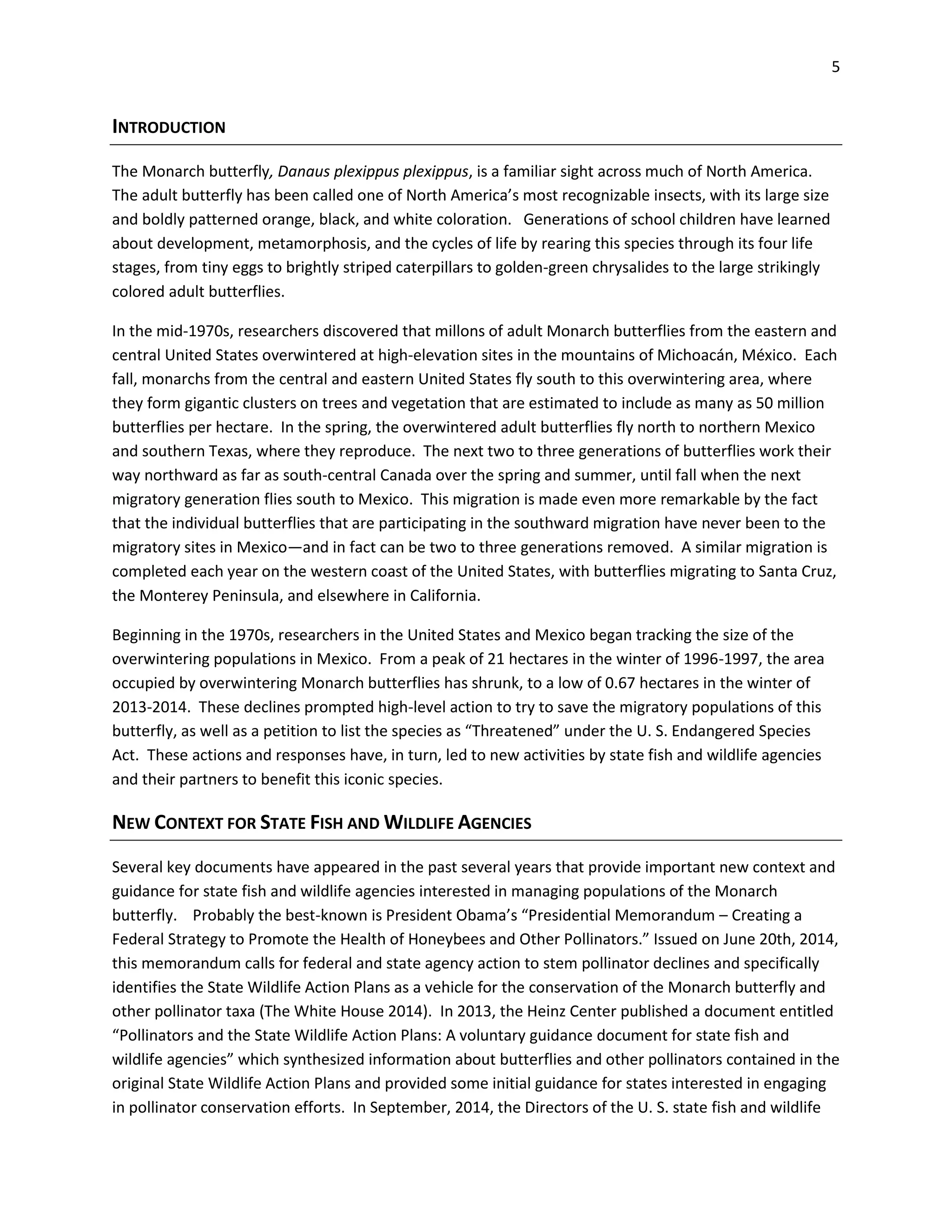 5
INTRODUCTION
The Monarch butterfly, Danaus plexippus plexippus, is a familiar sight across much of North America.
The adult butterfly has been called one of North America’s most recognizable insects, with its large size
and boldly patterned orange, black, and white coloration. Generations of school children have learned
about development, metamorphosis, and the cycles of life by rearing this species through its four life
stages, from tiny eggs to brightly striped caterpillars to golden-green chrysalides to the large strikingly
colored adult butterflies.
In the mid-1970s, researchers discovered that millons of adult Monarch butterflies from the eastern and
central United States overwintered at high-elevation sites in the mountains of Michoacán, México. Each
fall, monarchs from the central and eastern United States fly south to this overwintering area, where
they form gigantic clusters on trees and vegetation that are estimated to include as many as 50 million
butterflies per hectare. In the spring, the overwintered adult butterflies fly north to northern Mexico
and southern Texas, where they reproduce. The next two to three generations of butterflies work their
way northward as far as south-central Canada over the spring and summer, until fall when the next
migratory generation flies south to Mexico. This migration is made even more remarkable by the fact
that the individual butterflies that are participating in the southward migration have never been to the
migratory sites in Mexico—and in fact can be two to three generations removed. A similar migration is
completed each year on the western coast of the United States, with butterflies migrating to Santa Cruz,
the Monterey Peninsula, and elsewhere in California.
Beginning in the 1970s, researchers in the United States and Mexico began tracking the size of the
overwintering populations in Mexico. From a peak of 21 hectares in the winter of 1996-1997, the area
occupied by overwintering Monarch butterflies has shrunk, to a low of 0.67 hectares in the winter of
2013-2014. These declines prompted high-level action to try to save the migratory populations of this
butterfly, as well as a petition to list the species as “Threatened” under the U. S. Endangered Species
Act. These actions and responses have, in turn, led to new activities by state fish and wildlife agencies
and their partners to benefit this iconic species.
NEW CONTEXT FOR STATE FISH AND WILDLIFE AGENCIES
Several key documents have appeared in the past several years that provide important new context and
guidance for state fish and wildlife agencies interested in managing populations of the Monarch
butterfly. Probably the best-known is President Obama’s “Presidential Memorandum – Creating a
Federal Strategy to Promote the Health of Honeybees and Other Pollinators.” Issued on June 20th, 2014,
this memorandum calls for federal and state agency action to stem pollinator declines and specifically
identifies the State Wildlife Action Plans as a vehicle for the conservation of the Monarch butterfly and
other pollinator taxa (The White House 2014). In 2013, the Heinz Center published a document entitled
“Pollinators and the State Wildlife Action Plans: A voluntary guidance document for state fish and
wildlife agencies” which synthesized information about butterflies and other pollinators contained in the
original State Wildlife Action Plans and provided some initial guidance for states interested in engaging
in pollinator conservation efforts. In September, 2014, the Directors of the U. S. state fish and wildlife
 