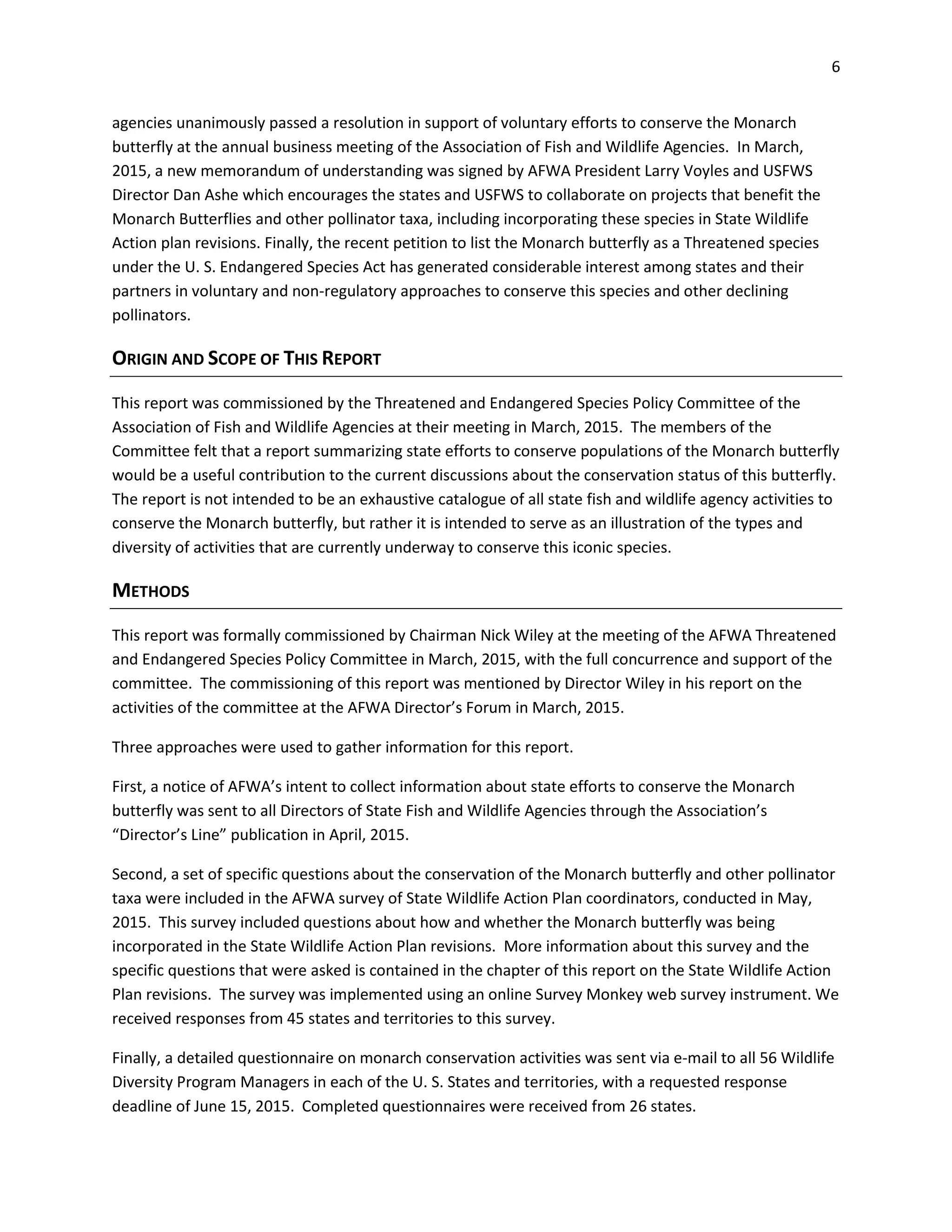 6
agencies unanimously passed a resolution in support of voluntary efforts to conserve the Monarch
butterfly at the annual business meeting of the Association of Fish and Wildlife Agencies. In March,
2015, a new memorandum of understanding was signed by AFWA President Larry Voyles and USFWS
Director Dan Ashe which encourages the states and USFWS to collaborate on projects that benefit the
Monarch Butterflies and other pollinator taxa, including incorporating these species in State Wildlife
Action plan revisions. Finally, the recent petition to list the Monarch butterfly as a Threatened species
under the U. S. Endangered Species Act has generated considerable interest among states and their
partners in voluntary and non-regulatory approaches to conserve this species and other declining
pollinators.
ORIGIN AND SCOPE OF THIS REPORT
This report was commissioned by the Threatened and Endangered Species Policy Committee of the
Association of Fish and Wildlife Agencies at their meeting in March, 2015. The members of the
Committee felt that a report summarizing state efforts to conserve populations of the Monarch butterfly
would be a useful contribution to the current discussions about the conservation status of this butterfly.
The report is not intended to be an exhaustive catalogue of all state fish and wildlife agency activities to
conserve the Monarch butterfly, but rather it is intended to serve as an illustration of the types and
diversity of activities that are currently underway to conserve this iconic species.
METHODS
This report was formally commissioned by Chairman Nick Wiley at the meeting of the AFWA Threatened
and Endangered Species Policy Committee in March, 2015, with the full concurrence and support of the
committee. The commissioning of this report was mentioned by Director Wiley in his report on the
activities of the committee at the AFWA Director’s Forum in March, 2015.
Three approaches were used to gather information for this report.
First, a notice of AFWA’s intent to collect information about state efforts to conserve the Monarch
butterfly was sent to all Directors of State Fish and Wildlife Agencies through the Association’s
“Director’s Line” publication in April, 2015.
Second, a set of specific questions about the conservation of the Monarch butterfly and other pollinator
taxa were included in the AFWA survey of State Wildlife Action Plan coordinators, conducted in May,
2015. This survey included questions about how and whether the Monarch butterfly was being
incorporated in the State Wildlife Action Plan revisions. More information about this survey and the
specific questions that were asked is contained in the chapter of this report on the State Wildlife Action
Plan revisions. The survey was implemented using an online Survey Monkey web survey instrument. We
received responses from 45 states and territories to this survey.
Finally, a detailed questionnaire on monarch conservation activities was sent via e-mail to all 56 Wildlife
Diversity Program Managers in each of the U. S. States and territories, with a requested response
deadline of June 15, 2015. Completed questionnaires were received from 26 states.
 