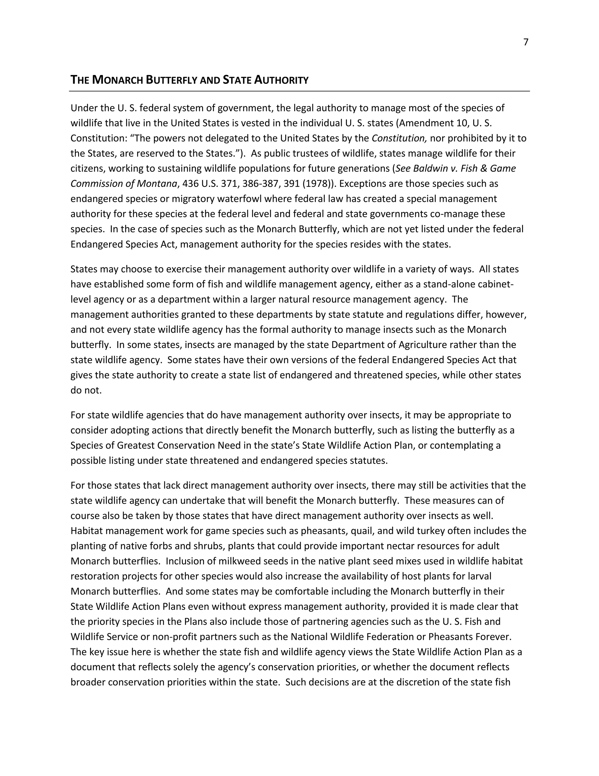 7
THE MONARCH BUTTERFLY AND STATE AUTHORITY
Under the U. S. federal system of government, the legal authority to manage most of the species of
wildlife that live in the United States is vested in the individual U. S. states (Amendment 10, U. S.
Constitution: “The powers not delegated to the United States by the Constitution, nor prohibited by it to
the States, are reserved to the States.”). As public trustees of wildlife, states manage wildlife for their
citizens, working to sustaining wildlife populations for future generations (See Baldwin v. Fish & Game
Commission of Montana, 436 U.S. 371, 386-387, 391 (1978)). Exceptions are those species such as
endangered species or migratory waterfowl where federal law has created a special management
authority for these species at the federal level and federal and state governments co-manage these
species. In the case of species such as the Monarch Butterfly, which are not yet listed under the federal
Endangered Species Act, management authority for the species resides with the states.
States may choose to exercise their management authority over wildlife in a variety of ways. All states
have established some form of fish and wildlife management agency, either as a stand-alone cabinet-
level agency or as a department within a larger natural resource management agency. The
management authorities granted to these departments by state statute and regulations differ, however,
and not every state wildlife agency has the formal authority to manage insects such as the Monarch
butterfly. In some states, insects are managed by the state Department of Agriculture rather than the
state wildlife agency. Some states have their own versions of the federal Endangered Species Act that
gives the state authority to create a state list of endangered and threatened species, while other states
do not.
For state wildlife agencies that do have management authority over insects, it may be appropriate to
consider adopting actions that directly benefit the Monarch butterfly, such as listing the butterfly as a
Species of Greatest Conservation Need in the state’s State Wildlife Action Plan, or contemplating a
possible listing under state threatened and endangered species statutes.
For those states that lack direct management authority over insects, there may still be activities that the
state wildlife agency can undertake that will benefit the Monarch butterfly. These measures can of
course also be taken by those states that have direct management authority over insects as well.
Habitat management work for game species such as pheasants, quail, and wild turkey often includes the
planting of native forbs and shrubs, plants that could provide important nectar resources for adult
Monarch butterflies. Inclusion of milkweed seeds in the native plant seed mixes used in wildlife habitat
restoration projects for other species would also increase the availability of host plants for larval
Monarch butterflies. And some states may be comfortable including the Monarch butterfly in their
State Wildlife Action Plans even without express management authority, provided it is made clear that
the priority species in the Plans also include those of partnering agencies such as the U. S. Fish and
Wildlife Service or non-profit partners such as the National Wildlife Federation or Pheasants Forever.
The key issue here is whether the state fish and wildlife agency views the State Wildlife Action Plan as a
document that reflects solely the agency’s conservation priorities, or whether the document reflects
broader conservation priorities within the state. Such decisions are at the discretion of the state fish
 