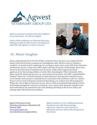  	
  
Dr.	
  Alison	
  Vaughan	
  
Agwest	
  is	
  pleased	
  to	
  announce	
  the	
  latest	
  addition	
  
to	
  our	
  dairy	
  team	
  –	
  Dr.	
  Alison	
  Vaughan.	
  
	
  
Alison	
  will	
  be	
  working	
  as	
  an	
  Extension	
  Specialist	
  	
  -­‐	
  
helping	
  you	
  directly	
  with	
  on-­‐farm	
  consulting	
  and	
  
indirectly	
  with	
  Agwest’s	
  in-­‐house	
  research.	
  
	
  
Alison	
  originally	
  hails	
  from	
  the	
  Isle	
  of	
  Skye,	
  Scotland,	
  where	
  she	
  grew	
  up	
  working	
  with	
  the	
  
family’s	
  herd	
  of	
  hill	
  sheep,	
  young	
  horses	
  and	
  highland	
  cattle.	
  She	
  first	
  came	
  to	
  Canada	
  to	
  
complete	
  a	
  5-­‐month	
  project	
  examining	
  cross	
  sucking	
  in	
  dairy	
  calves	
  at	
  the	
  UBC	
  Dairy	
  Education	
  
and	
  Research	
  Centre,	
  as	
  part	
  of	
  her	
  MSc	
  degree	
  with	
  the	
  University	
  of	
  Edinburgh.	
  Alison	
  then	
  
moved	
  to	
  the	
  University	
  of	
  Saskatchewan	
  to	
  pursue	
  a	
  PhD,	
  which	
  explored	
  practical	
  
applications	
  for	
  the	
  learning	
  abilities	
  of	
  cattle.	
  After	
  defending	
  her	
  PhD	
  in	
  December	
  2014,	
  
Alison	
  spent	
  the	
  following	
  two	
  years	
  as	
  a	
  post	
  doctoral	
  researcher	
  with	
  UBC’s	
  Animal	
  Welfare	
  
Program,	
  where	
  her	
  research	
  focussed	
  on	
  exploring	
  calves’	
  learning	
  and	
  using	
  data	
  from	
  a	
  
cross-­‐Canada	
  cluster	
  project	
  to	
  identify	
  factors	
  associated	
  with	
  cleanliness	
  and	
  cow	
  comfort.	
  
Alison’s	
  main	
  research	
  interests	
  include	
  benchmarking,	
  cow	
  comfort	
  and	
  calf	
  management.	
  
Within	
  her	
  role	
  at	
  Agwest	
  Veterinary	
  Group,	
  Alison	
  will	
  be	
  providing	
  benchmarking	
  services	
  
and	
  finding	
  management	
  solutions	
  to	
  help	
  your	
  cows	
  achieve	
  their	
  potential.	
  Outside	
  of	
  her	
  
work	
  with	
  Agwest	
  she	
  spends	
  her	
  time	
  rock	
  climbing	
  and	
  hiking	
  in	
  the	
  Fraser	
  Valley	
  and	
  
training	
  dogs	
  with	
  behavioural	
  problems.	
  
	
  
Agwest	
  continues	
  to	
  be	
  a	
  collaborative	
  group	
  
of	
  professionals	
  with	
  the	
  knowledge,	
  
experience,	
  expertise,	
  and	
  resources	
  to	
  
effectively	
  assist	
  our	
  clients	
  with	
  all	
  aspects	
  of	
  
their	
  farms.	
  
_______________________________________________________	
  
Agwest	
  Veterinary	
  Group	
  
5814	
  Riverside	
  Street,	
  Abbotsford,	
  BC	
  
604.826.5089	
  
www.agwestdairy.vet	
  
www.facebook.com/AgwestDairy	
  
 