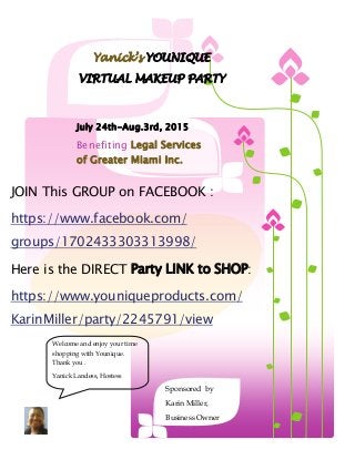 Sponsored by
Karin Miller,
Business Owner
July 24th-Aug.3rd, 2015
Benefiting Legal Services
of Greater Miami Inc.
JOIN This GROUP on FACEBOOK :
https://www.facebook.com/
groups/1702433303313998/
Here is the DIRECT Party LINK to SHOP:
https://www.youniqueproducts.com/
KarinMiller/party/2245791/view
Yanick’s YOUNIQUE
VIRTUAL MAKEUP PARTY
Welcome and enjoy your time
shopping with Younique.
Thank you .
Yanick Landess, Hostess
 