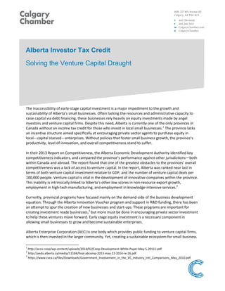 Alberta Investor Tax Credit
Solving the Venture Capital Draught
The inaccessibility of early-stage capital investment is a major impediment to the growth and
sustainability of Alberta’s small businesses. Often lacking the resources and administrative capacity to
raise capital via debt financing, these businesses rely heavily on equity investments made by angel
investors and venture capital firms. Despite this need, Alberta is currently one of the only provinces in
Canada without an income tax credit for those who invest in local small businesses.1
The province lacks
an incentive structure aimed specifically at encouraging private sector agents to purchase equity in
local—capital starved—enterprises. Without policies that foster small business growth, the province’s
productivity, level of innovation, and overall competitiveness stand to suffer.
In their 2013 Report on Competitiveness, the Alberta Economic Development Authority identified key
competitiveness indicators, and compared the province’s performance against other jurisdictions—both
within Canada and abroad. The report found that one of the greatest obstacles to the provinces’ overall
competitiveness was a lack of access to venture capital. In the report, Alberta was ranked near last in
terms of both venture capital investment relative to GDP, and the number of venture capital deals per
100,000 people. Venture capital is vital in the development of innovative companies within the province.
This inability is intrinsically linked to Alberta’s other low scores in non-resource export growth,
employment in high-tech manufacturing, and employment in knowledge-intensive services.2
Currently, provincial programs have focused mainly on the demand-side of the business development
equation. Through the Alberta Innovation Voucher program and support in R&D funding, there has been
an attempt to spur the creation of new businesses and start-ups. These programs are important for
creating investment ready businesses,3
but more must be done in encouraging private sector investment
to help these ventures move forward. Early stage equity investment is a necessary component in
allowing small businesses to grow and become sustainable enterprises.
Alberta Enterprise Corporation (AEC) is one body which provides public funding to venture capital firms,
which is then invested in the larger community. Yet, creating a sustainable ecosystem for small business
1
http://acca.coop/wp-content/uploads/2014/02/Coop-Development-White-Paper-May-5-20111.pdf
2
http://aeda.alberta.ca/media/11184/final-abcomp-2013-may-22-2014-re-26.pdf
3
https://www.cvca.ca/files/Downloads/Government_Involvement_in_the_VC_Industry_Intl_Comparisons_May_2010.pdf
 