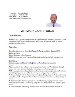 15 Alzabalawy St., Cairo, Egypt
Mobile (Qatar : 0097430131241
Home (Egypt) : 0020225916965
E mail :mahmoudak123@hotmail.com
MAHMOUD ABOU ALKHAIR
Career Objective:
Seeking a sales managementposition in a multinationalcorporation whereby I can
continue to build on my background in addition to develop my skills in brand
managementfurther on.
Education:
Bachelor of commerce from Ain ShamsUniversity in Cairo (Egypt) 1986
Major: account
Minor: Business administration
Additional courses: word courses (Sales and marketing strategic management)
Experience:
Salesmanagertraditionaltrade:Qatar nationalimportand export
Present
1.Responsiblefor the effective implementation of sales and distribution, through
the development of sales strategies including promotionalprograms
2.Managesales channels, and direct sales and accountmanagement, and customer
marketing programs, as well as the managementof pricing conditions.
3. Play a strategic role in the development of marketing plansand sales, advice on
market studies for the general market appearance, competitors and the company’s
brand.
4. Responsible for the managementand distribution of geographicsales areas
and route plansand the numbersof delegates and their distribution over the goal
areas.
5. Responsible for developing the sales team and collaborate with the team to
 