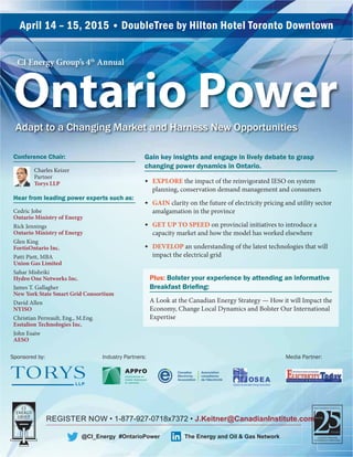 REGISTER NOW • 1-877-927-0718x7372 • J.Keitner@CanadianInstitute.com
April 14 – 15, 2015 • DoubleTree by Hilton Hotel Toronto Downtown
@CI_Energy #OntarioPower
Adapt to a Changing Market and Harness New Opportunities
CI Energy Group’s 4th
Annual
Ontario Power
Hear from leading power experts such as:
Cedric Jobe
Ontario Ministry of Energy
Rick Jennings
Ontario Ministry of Energy
Glen King
FortisOntario Inc.
Patti Piett, MBA
Union Gas Limited
Sahar Mishriki
Hydro One Networks Inc.
James T. Gallagher
New York State Smart Grid Consortium
David Allen
NYISO
Christian Perreault, Eng., M.Eng.
Esstalion Technologies Inc.
John Esaiw
AESO
Gain key insights and engage in lively debate to grasp
changing power dynamics in Ontario.
✦ EXPLORE the impact of the reinvigorated IESO on system
planning, conservation demand management and consumers
✦ GAIN clarity on the future of electricity pricing and utility sector
amalgamation in the province
✦ GET UP TO SPEED on provincial initiatives to introduce a
capacity market and how the model has worked elsewhere
✦ DEVELOP an understanding of the latest technologies that will
impact the electrical grid
The Energy and Oil & Gas Network
Plus: Bolster your experience by attending an informative
A Look at the Canadian Energy Strategy — How it will Impact the
Economy, Change Local Dynamics and Bolster Our International
Expertise
Conference Chair:
Charles Keizer
Partner
Torys LLP
Sponsored by: Industry Partners: Media Partner:
Ontario Sustainable EnergyAssociation
 