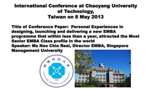 International Conference at Chaoyang University
of Technology,
Taiwan on 8 May 2013
Title of Conference Paper: Personal Experiences in
designing, launching and delivering a new EMBA
programme that within less than a year, attracted the Most
Senior EMBA Class profile in the world
Speaker: Ms Neo Chia Reei, Director EMBA, Singapore
Management University
 