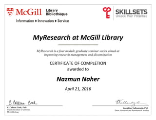  
MyResearch at McGill Library 
MyResearch is a four module graduate seminar series aimed at
improving research management and dissemination
 
CERTIFICATE OF COMPLETION   
awarded to 
 
Nazmun Naher 
 
April 21, 2016 
 
C. Colleen Cook, PhD
Trenholme Dean of Libraries
McGill Library
Josephine Nalbantoglu, PhD
Dean, Graduate and Postdoctoral Studies
 