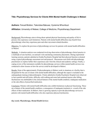 Title: Physiotherapy Services for Clients With Mental Health Challenges in Malawi
Authors: Fanuel Bickton, Takondwa Bakuwa, Vyvienne M’kumbuzi
Affiliation: University of Malawi, College of Medicine, Physiotherapy Department
Background. Physiotherapy aims to bring about optimal physical functioning and quality of life in
persons who experience such limitations. Patients with mental health difficulties may benefit from
physiotherapy when they experience pain and other movement related disorders.
Objective. To explore the provision of physiotherapy services for patients with mental health difficulties
in Malawi.
Methods. A situation analysis was conducted involving observation of physiotherapy clinical practice in
a multitude of care facilities, on outreach visits and during community placements. During experiential
learning sessions, patients admitted at Zomba Psychiatric Hospital had their physical function evaluated
using a typical physiotherapy assessment tool and protocol. Discussions were held with physiotherapy
practitioners to explore further their experiences and from the clinical and academic settings. Finally, a
coping review of the instrument available for physiotherapy services within mental health services was
conducted to draw lessons on how the service could be developed in Malawi.
Results. None of the approximately 50 physiotherapists in Malawi work in situations or a facility that is
designated for the care of clients with mental health difficulties; although this aspect is included in the
undergraduate training of physiotherapists. Clients admitted at Zomba Psychiatric Hospital were observed
to have painful and stiff joints, difficulty with walking and some had sustained injuries after falling.
Dysfunction was attributable to the clinical features of the mental health condition, inadequate medication
or the side effects of prescribed medication.
Conclusion. Patients with mental health difficulties also exhibit limitations in physical functioning. These
are a feature of the mental health condition; a consequence of inadequate treatment or a result of the side
effects of their medication. In Malawi, there is growing capacity to provide physiotherapy services to
patients with mental health difficulties who also experience physical dysfunction.
Key words: Physiotherapy, Mental Health Services
 