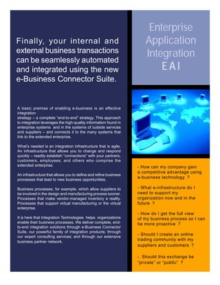 Finally, your internal and
external business transactions
can be seamlessly automated
and integrated using the new
e-Business Connector Suite.
A basic premise of enabling e-business is an effective
integration
strategy – a complete “end-to-end” strategy. This approach
to integration leverages the high-quality information found in
enterprise systems and in the systems of outside services
and suppliers – and connects it to the many systems that
link to the extended enterprise.
What’s needed is an integration infrastructure that is agile.
An infrastructure that allows you to change and respond
quickly – readily establish “connections” with your partners,
customers, employees, and others who comprise the
extended enterprise.
An infrastructure that allows you to define and refine business
processes that lead to new business opportunities.
Business processes, for example, which allow suppliers to
be involved in the design and manufacturing process sooner.
Processes that make vendor-managed inventory a reality.
Processes that support virtual manufacturing or the virtual
enterprise.
It is here that Integration Technologies helps organizations
enable their business processes. We deliver complete, end-
to-end integration solutions through e-Business Connector
Suite, our powerful family of integration products; through
our expert consulting services; and through our extensive
business partner network.
- How can my company gain
a competitive advantage using
e-business technology ?
- What e-infrastructure do I
need to support my
organization now and in the
future ?
- How do I get the full view
of my business process so I can
be more proactive ?
- Should I create an online
trading community with my
suppliers and customers ?
- Should this exchange be
“private” or “public” ?
Enterprise
Application
Integration
E A IE A IE A IE A IE A I
 