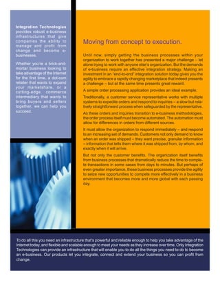 Moving from concept to execution.
Until now, simply getting the business processes within your
organization to work together has presented a major challenge – let
alone trying to work with anyone else’s organization. But the demands
of e-business require an effective integration strategy. Making an
investment in an “end-to-end” integration solution today gives you the
agility to embrace a rapidly changing marketplace that indeed presents
a challenge – but at the same time presents great reward.
A simple order processing application provides an ideal example.
Traditionally, a customer service representative works with multiple
systems to expedite orders and respond to inquiries – a slow but rela-
tively straightforward process when safeguarded by the representative.
As these orders and inquiries transition to e-business methodologies,
the order process itself must become automated. The automation must
allow for differences in orders from different sources.
It must allow the organization to respond immediately – and respond
to an increasing set of demands. Customers not only demand to know
when an order was shipped – they want precise, granular information
– information that tells them where it was shipped from, by whom, and
exactly when it will arrive.
But not only the customer benefits. The organization itself benefits
from business processes that dramatically reduce the time to comple-
te transactions in some cases from days to minutes. But perhaps of
even greater importance, these business processes provide the agility
to seize new opportunities to compete more effectively in a business
environment that becomes more and more global with each passing
day.
Integration Technologies
provides robust e-business
infrastructures that give
companies the ability to
manage and profit from
change and become e-
businesses.
Whether you’re a brick-and-
mortar business looking to
take advantage of the Internet
for the first time, a dot-com
retailer that wants to expand
your marketshare, or a
cutting-edge commerce
intermediary that wants to
bring buyers and sellers
together, we can help you
succeed.
To do all this you need an infrastructure that’s powerful and reliable enough to help you take advantage of the
Internet today, and flexible and scalable enough to meet your needs as they increase over time. Only Integration
Technologies can provide an infrastructure that will enable you to do all the things you need to do to become
an e-business. Our products let you integrate, connect and extend your business so you can profit from
change.
 