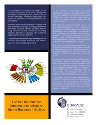 Our e-Business Connector is based on an
innovative arch itecture, which allows the integration
of different business applications (distinct), such as
business packages, customized applications, and
e-business (electronic business) databanks and
applications.
As a result, these applications begin to perform real-
time information exchange, providing the business
with faster and more efficient operation, besides
using intranets and the Internet for conducting
electronic transactions internally with customers,
suppliers and business partners.
This new way of implementing business processes
between applications minimizes the need of
expensive customized programming.
In the e-Business Connector, integrated
applications exchange messages called events.
An event is capable of announcing the occurrence
of a business event, such as an “issued order” or
requiring a service, such as “retrieve Mr. X’s
current account”.
The software components that connect an
integrated application to the e-Business
Connector are called Adapters. An Adapter is
subscribed to the events related to its application
and translates them between the application
interface, or API, and the e-Business Connector
events. When the Adapter receives an event, it
activates the API for assuring that the application
does what the event says must be done.
The Adapter may also be activated by its own
applications, when it will publish an event, normally
a note announcing to the rest of the system that
something happened in that application – for
instance, a note informing that an order was
issued.
Adapters do not communicate directly between
themselves. Instead, they forward and receive
events to and from an Information Manager, which
is the core of the e-Business Connector, called
IPS (Integration Process Server). As a matter of
fact, the IPS works as an operating system for
the events, and manages the queuing,
distribution, filtering, and all security checks.
Optimized for business process management, e-
Business Connector Suite provides industry
leading out-of-the-box functionality for modeling,
automating, monitoring long-lived, multi-step,
business processes within and across the
extended enterprise.
Rua Marina Saddi Haidar, 176
São Paulo - SP - 04650-050
Tel: +55-11-5522-4848
Fax: +55-11-5524-1125
The tool that enables
companies to deliver on
their e-Business initiatives
 