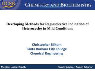 Developing Methods for Regioselective Iodination of
Heterocycles in Mild Conditions
Christopher Bilham
Santa Barbara City College
Chemical Engineering
Mentor: Lindsay Smith Faculty Advisor: Armen Zakarian
 