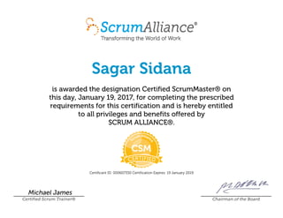 Sagar Sidana
is awarded the designation Certified ScrumMaster® on
this day, January 19, 2017, for completing the prescribed
requirements for this certification and is hereby entitled
to all privileges and benefits offered by
SCRUM ALLIANCE®.
Certificant ID: 000607330 Certification Expires: 19 January 2019
Michael James
Certified Scrum Trainer® Chairman of the Board
 
