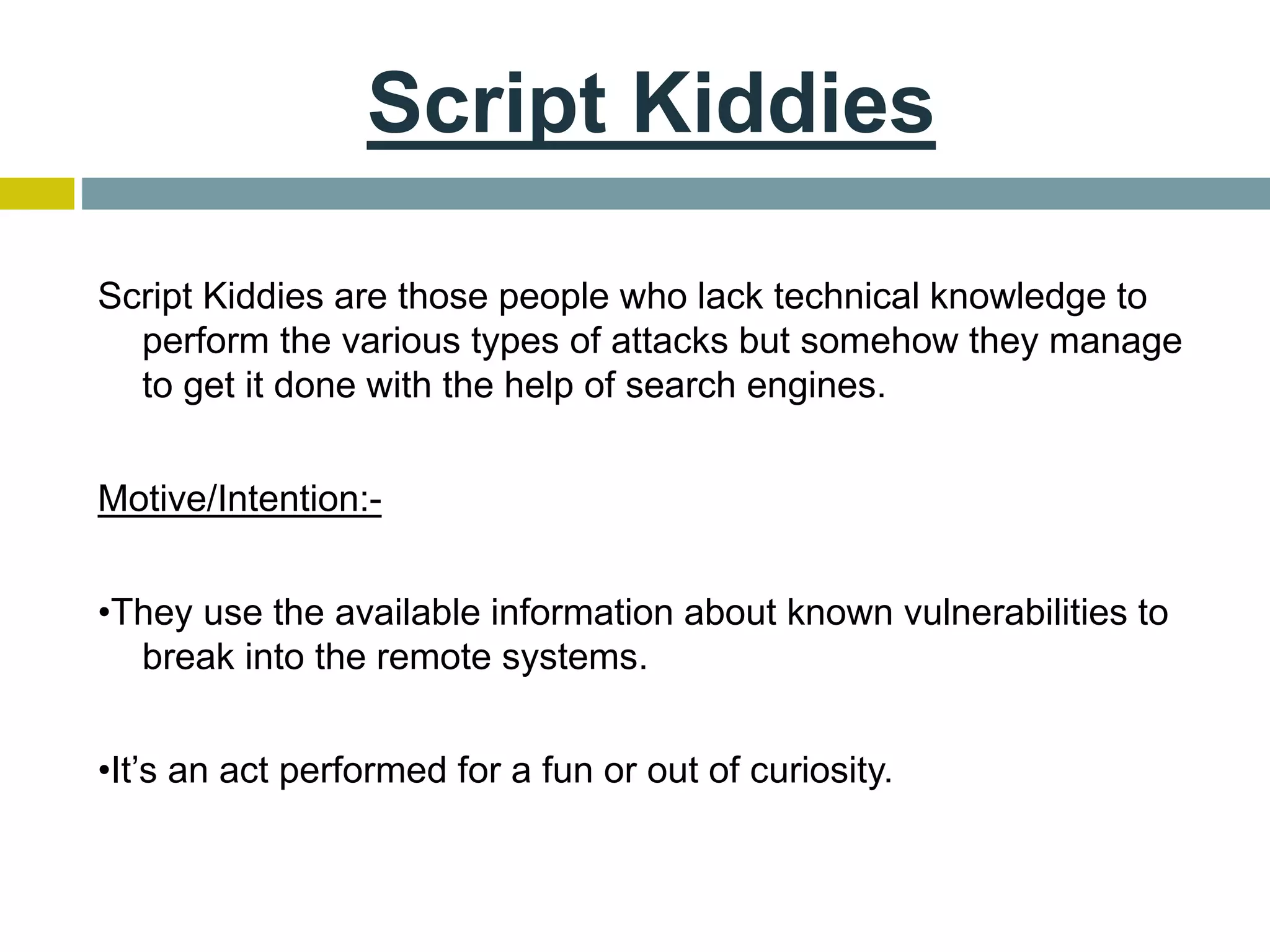 Script Kiddies
Script Kiddies are those people who lack technical knowledge to
perform the various types of attacks but somehow they manage
to get it done with the help of search engines.
Motive/Intention:-
•They use the available information about known vulnerabilities to
break into the remote systems.
•It’s an act performed for a fun or out of curiosity.
 