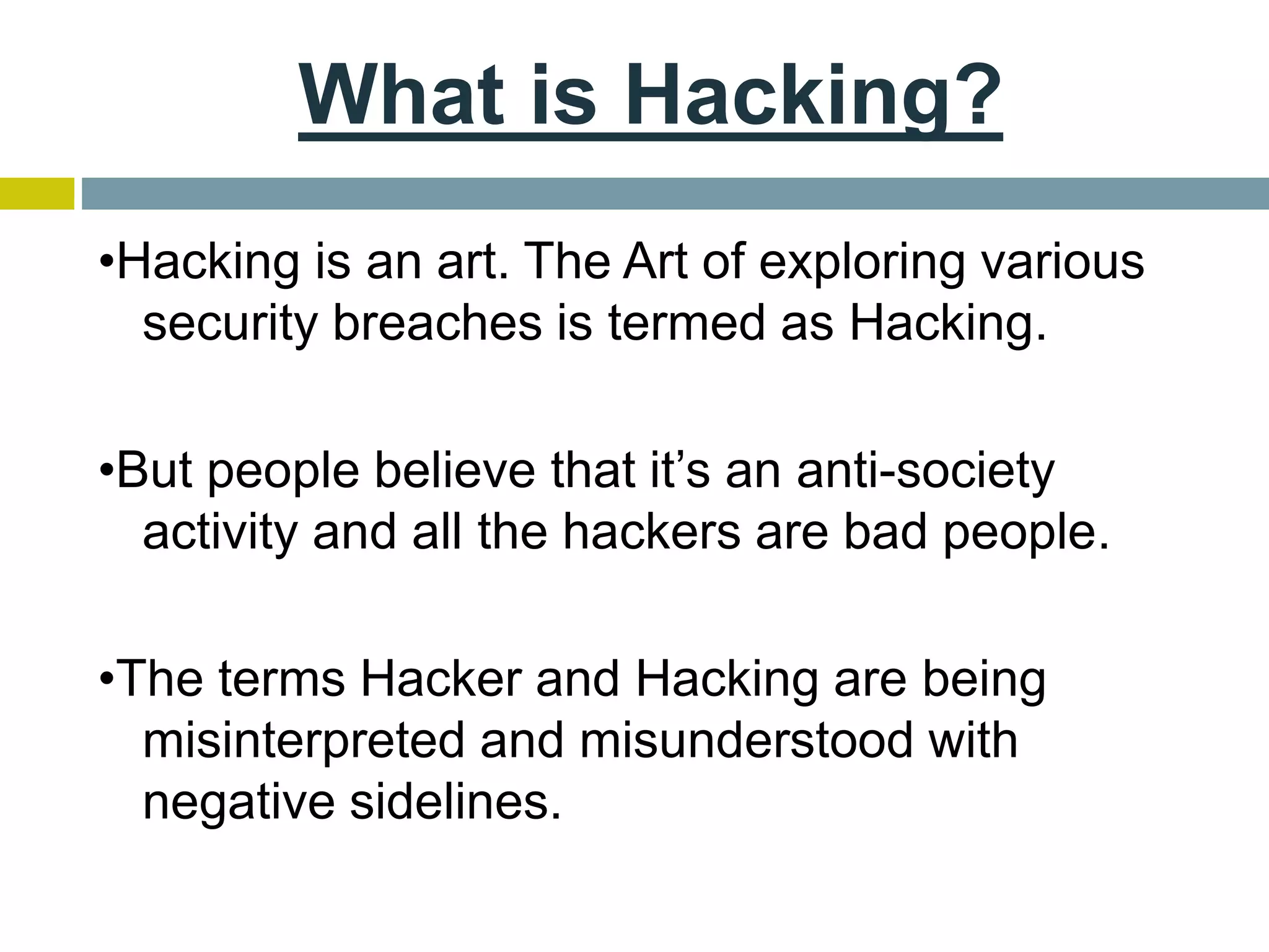 What is Hacking?
•Hacking is an art. The Art of exploring various
security breaches is termed as Hacking.
•But people believe that it’s an anti-society
activity and all the hackers are bad people.
•The terms Hacker and Hacking are being
misinterpreted and misunderstood with
negative sidelines.
 