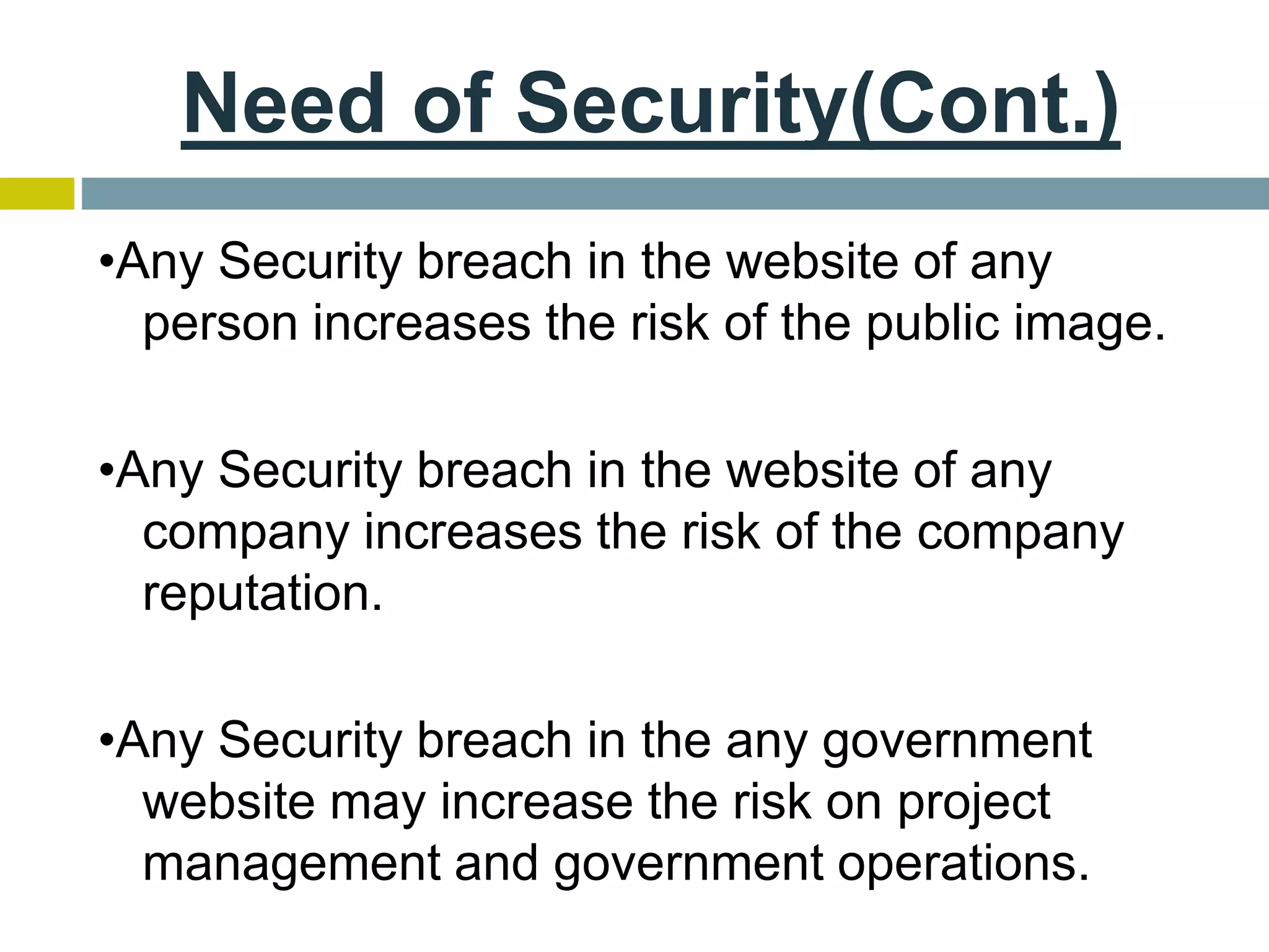 Need of Security(Cont.)
•Any Security breach in the website of any
person increases the risk of the public image.
•Any Security breach in the website of any
company increases the risk of the company
reputation.
•Any Security breach in the any government
website may increase the risk on project
management and government operations.
 
