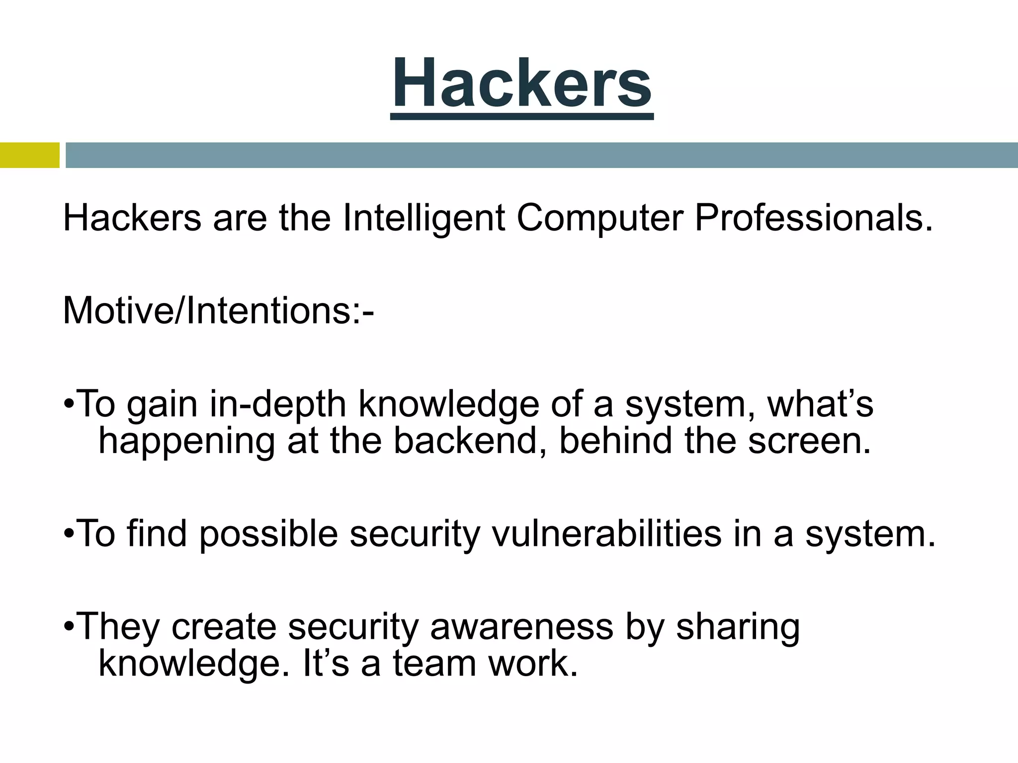 Hackers
Hackers are the Intelligent Computer Professionals.
Motive/Intentions:-
•To gain in-depth knowledge of a system, what’s
happening at the backend, behind the screen.
•To find possible security vulnerabilities in a system.
•They create security awareness by sharing
knowledge. It’s a team work.
 