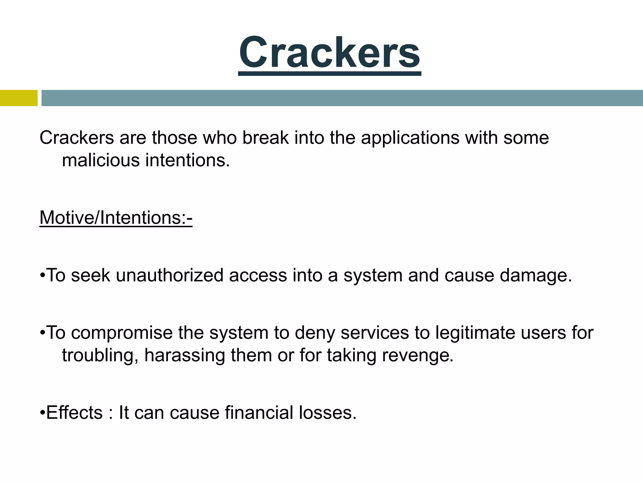 Crackers
Crackers are those who break into the applications with some
malicious intentions.
Motive/Intentions:-
•To seek unauthorized access into a system and cause damage.
•To compromise the system to deny services to legitimate users for
troubling, harassing them or for taking revenge.
•Effects : It can cause financial losses.
 