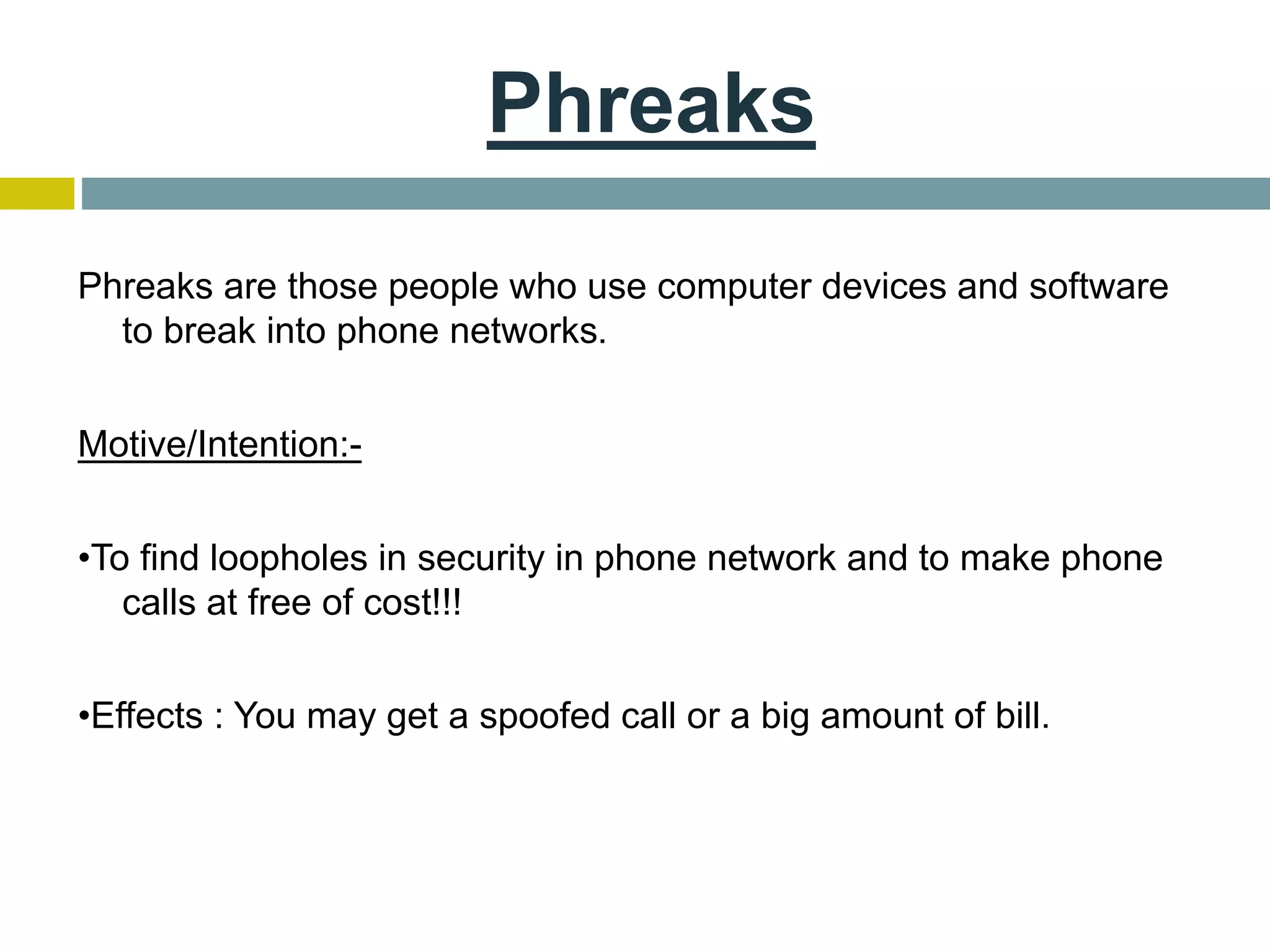 Phreaks
Phreaks are those people who use computer devices and software
to break into phone networks.
Motive/Intention:-
•To find loopholes in security in phone network and to make phone
calls at free of cost!!!
•Effects : You may get a spoofed call or a big amount of bill.
 